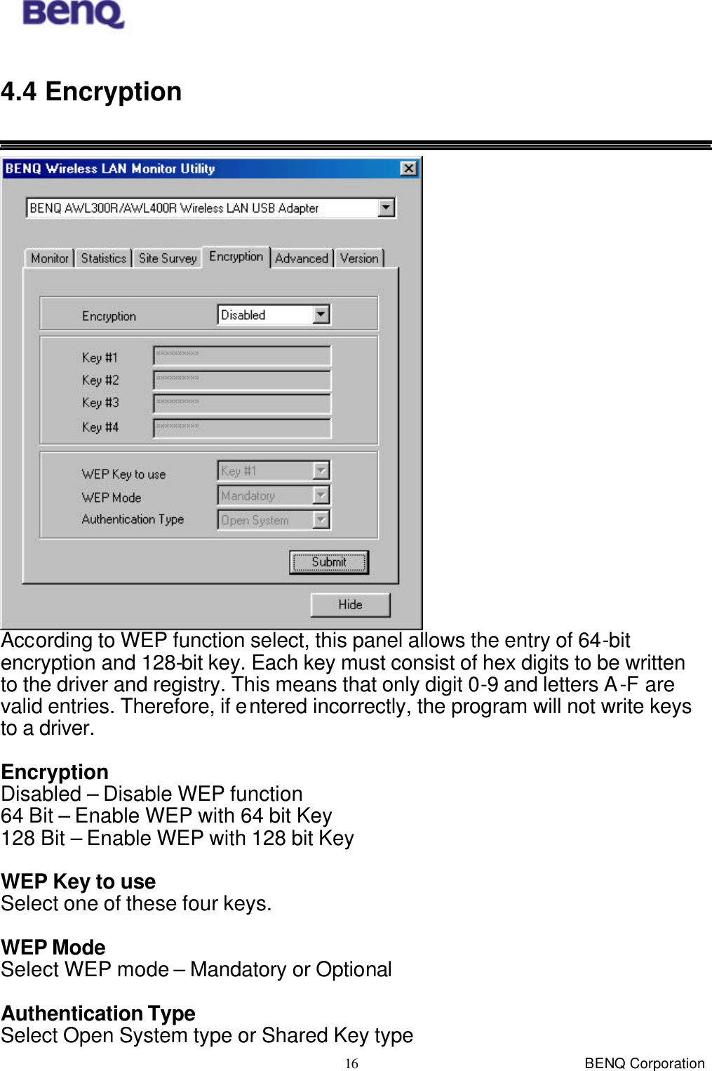 BENQ Corporation 16 4.4 Encryption   According to WEP function select, this panel allows the entry of 64-bit encryption and 128-bit key. Each key must consist of hex digits to be written to the driver and registry. This means that only digit 0-9 and letters A-F are valid entries. Therefore, if entered incorrectly, the program will not write keys to a driver.  Encryption Disabled – Disable WEP function 64 Bit – Enable WEP with 64 bit Key 128 Bit – Enable WEP with 128 bit Key  WEP Key to use Select one of these four keys.  WEP Mode Select WEP mode – Mandatory or Optional  Authentication Type Select Open System type or Shared Key type 