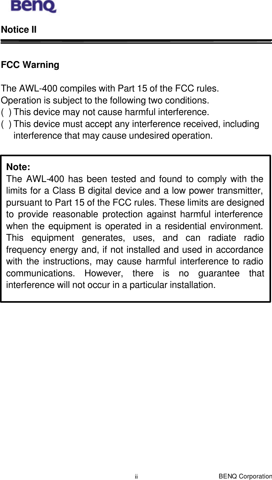  BENQ Corporation ii Notice II   FCC Warning   The AWL-400 compiles with Part 15 of the FCC rules. Operation is subject to the following two conditions. ( ) This device may not cause harmful interference. ( ) This device must accept any interference received, including interference that may cause undesired operation.    Note: The AWL-400 has been tested and found to comply with the limits for a Class B digital device and a low power transmitter, pursuant to Part 15 of the FCC rules. These limits are designed to provide reasonable protection against harmful interference when the equipment is operated in a residential environment. This equipment generates, uses, and can radiate radio frequency energy and, if not installed and used in accordance with the instructions, may cause harmful interference to radio communications. However, there is no guarantee that interference will not occur in a particular installation. 