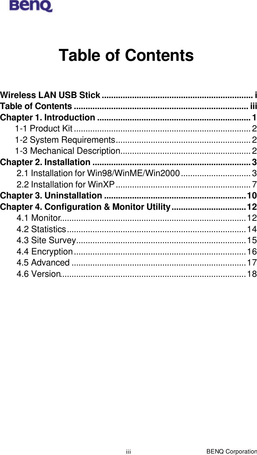  BENQ Corporation iii  Table of Contents  Wireless LAN USB Stick................................................................. i Table of Contents ........................................................................... iii Chapter 1. Introduction ..................................................................1 1-1 Product Kit ............................................................................ 2 1-2 System Requirements.......................................................... 2 1-3 Mechanical Description........................................................ 2 Chapter 2. Installation ....................................................................3 2.1 Installation for Win98/WinME/Win2000.............................. 3 2.2 Installation for WinXP.......................................................... 7 Chapter 3. Uninstallation .............................................................10 Chapter 4. Configuration &amp; Monitor Utility................................12 4.1 Monitor................................................................................12 4.2 Statistics.............................................................................14 4.3 Site Survey.........................................................................15 4.4 Encryption..........................................................................16 4.5 Advanced ...........................................................................17 4.6 Version................................................................................18 