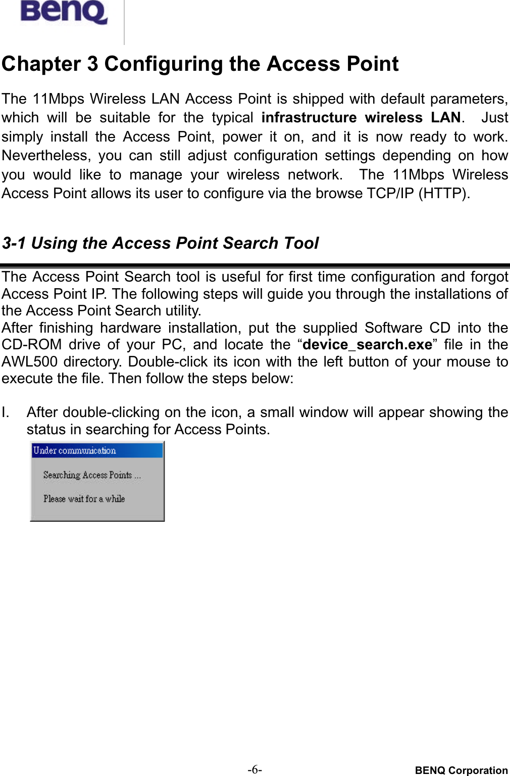 BENQ Corporation-6-Chapter 3 Configuring the Access PointThe 11Mbps Wireless LAN Access Point is shipped with default parameters,which  will  be  suitable  for  the  typical  infrastructure  wireless  LAN.   Justsimply  install  the  Access  Point,  power  it  on,  and it  is  now  ready  to  work.Nevertheless,  you  can  still  adjust  configuration  settings  depending  on  howyou  would  like  to  manage  your  wireless  network. The 11Mbps  WirelessAccess Point allows its user to configure via the browse TCP/IP (HTTP).3-1 Using the Access Point Search ToolThe Access Point Search tool is useful for first time configuration and forgotAccess Point IP. The following steps will guide you through the installations of the Access Point Search utility.After  finishing  hardware  installation,  put  the  supplied  Software  CD  into  theCD-ROM  drive  of  your  PC,  and  locate  the  “device_search.exe” file  in  theAWL500 directory.  Double-click its icon with the left button of your mouse toexecute the file. Then follow the steps below:I. After double-clicking on the icon, a small window will appear showing thestatus in searching for Access Points.