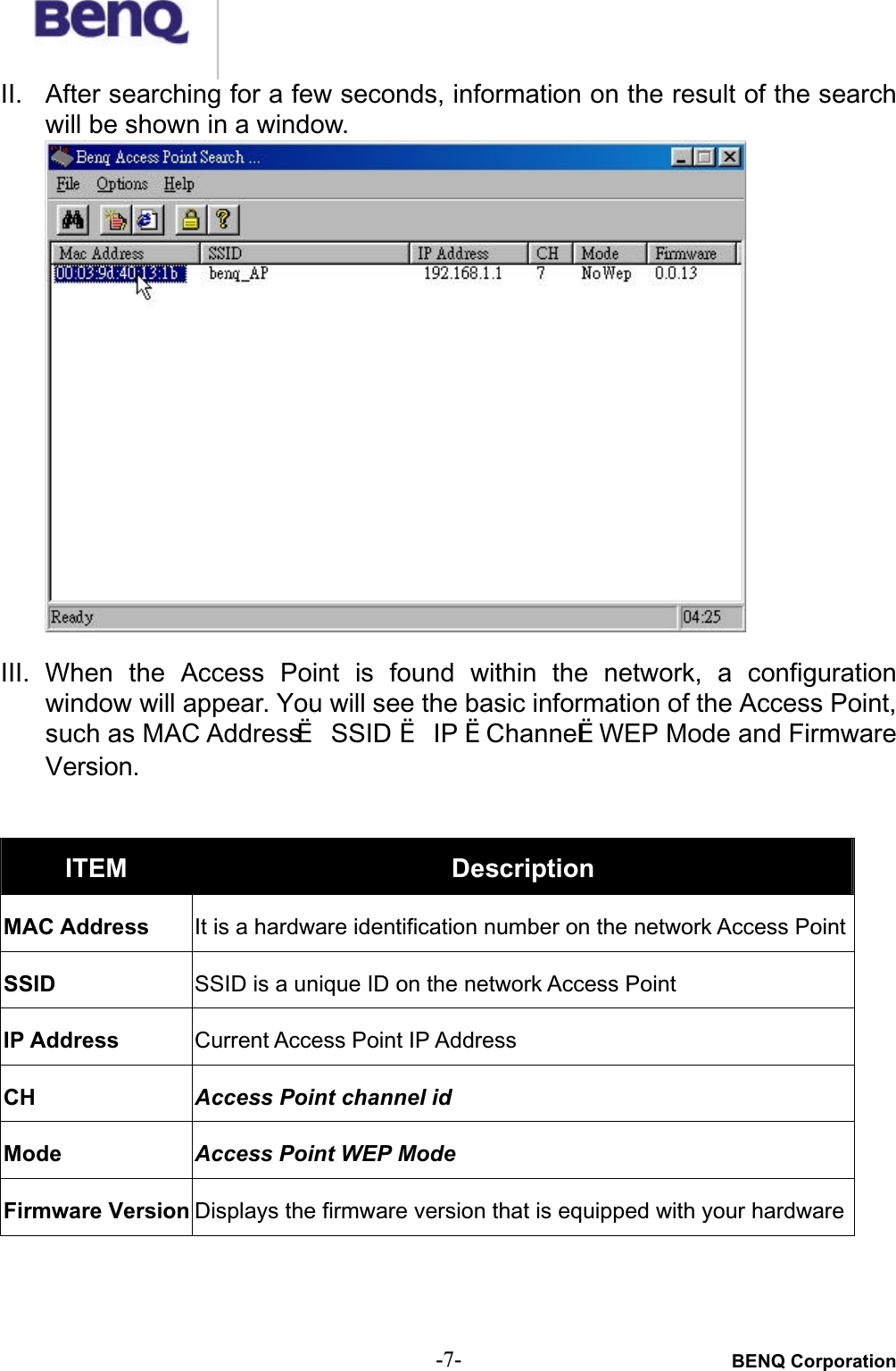 BENQ Corporation-7-II. After searching for a few seconds, information on the result of the searchwill be shown in a window.III. When  the  Access  Point is  found  within  the  network,  a  configurationwindow will appear. You will see the basic information of the Access Point, such as MAC AddressΕSSID Ε IPΕChannelΕWEP Mode and Firmware Version.ITEM DescriptionMAC Address It is a hardware identification number on the network Access PointSSID SSID is a unique ID on the network Access PointIP Address Current Access Point IP AddressCH Access Point channel idMode Access Point WEP ModeFirmware Version Displays the firmware version that is equipped with your hardware