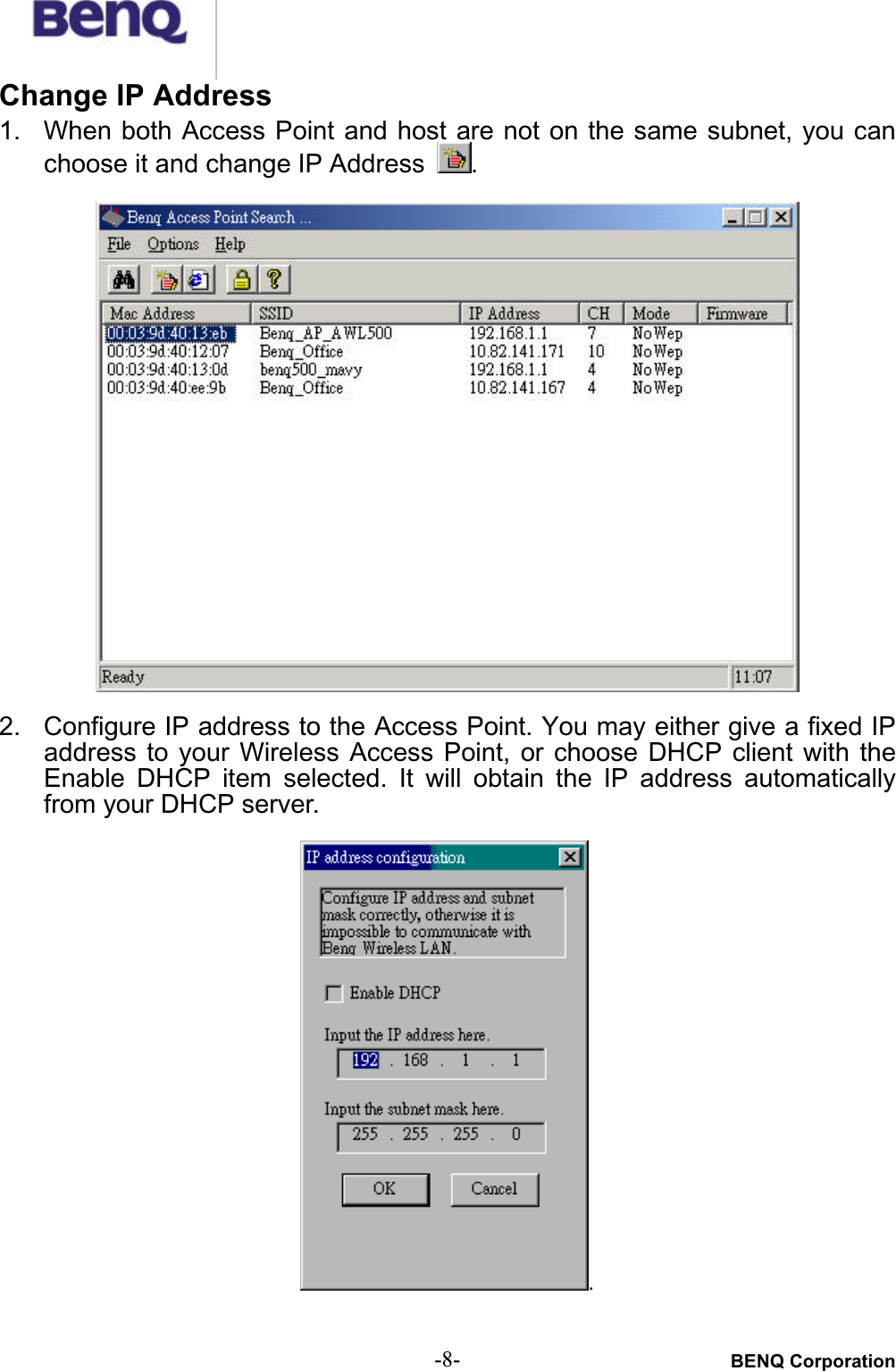 BENQ Corporation-8-Change IP Address1. When both Access Point and host are not on the same subnet, you canchoose it and change IP Address  .2. Configure IP address to the Access Point. You may either give a fixed IPaddress to  your  Wireless  Access  Point,  or  choose DHCP  client  with  theEnable DHCP  item  selected. It  will obtain  the  IP  address  automaticallyfrom your DHCP server..