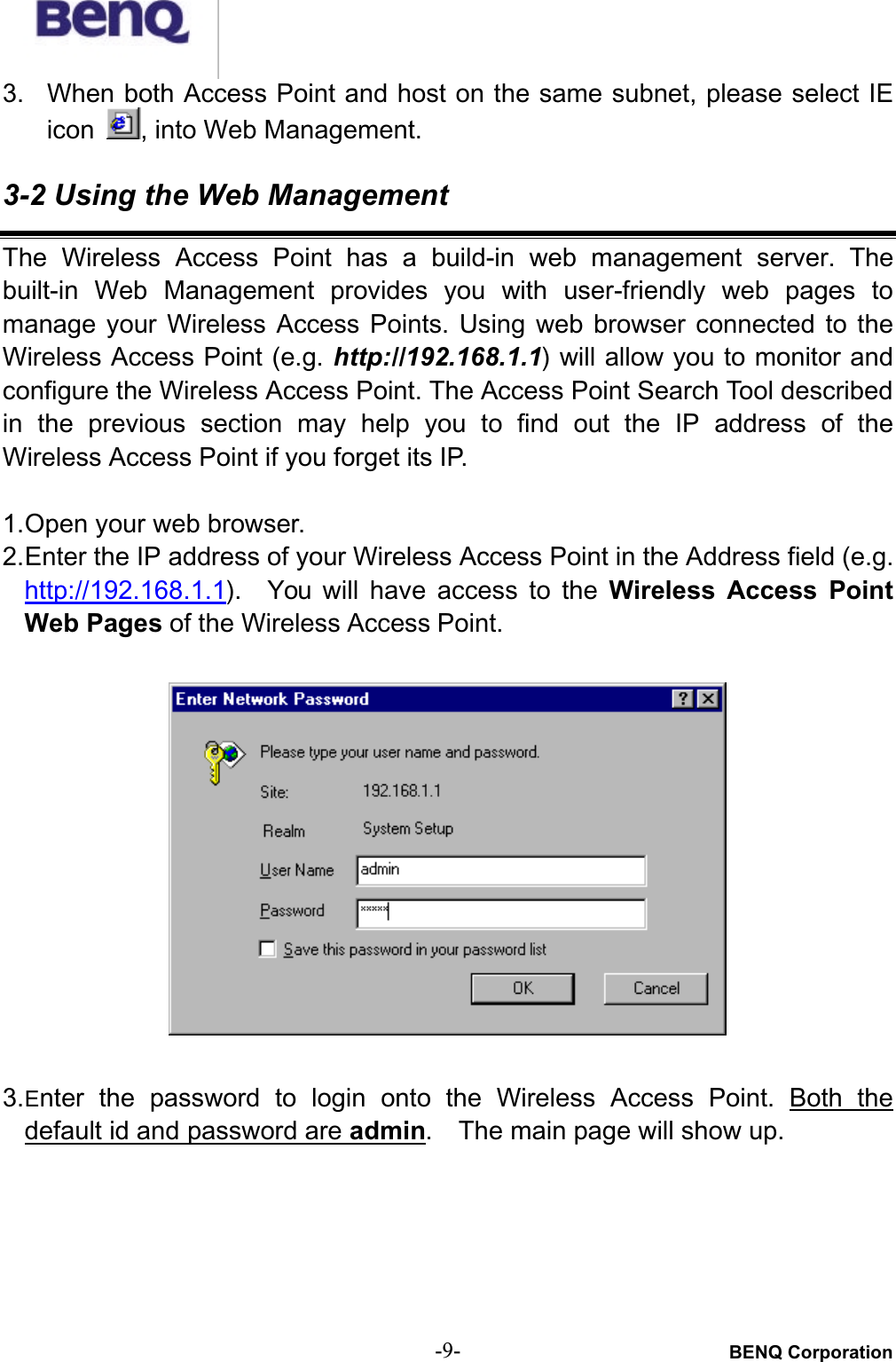 BENQ Corporation-9-3. When both Access Point and host on the same subnet, please select IEicon , into Web Management. 3-2 Using the Web ManagementThe  Wireless  Access  Point  has  a  build-in  web  management  server.  Thebuilt-in  Web  Management  provides  you with  user-friendly  web  pages tomanage  your  Wireless  Access  Points.  Using  web  browser  connected  to  theWireless Access Point (e.g. http://192.168.1.1) will allow you to monitor andconfigure the Wireless Access Point. The Access Point Search Tool described in  the  previous  section  may  help  you  to  find  out  the  IP  address  of  theWireless Access Point if you forget its IP.1.Open your web browser.2.Enter the IP address of your Wireless Access Point in the Address field (e.g.http://192.168.1.1).    You  will have access  to  the Wireless  Access  PointWeb Pages of the Wireless Access Point.3.Enter  the  password  to  login  onto  the  Wireless  Access  Point. Both  thedefault id and password are admin.    The main page will show up.