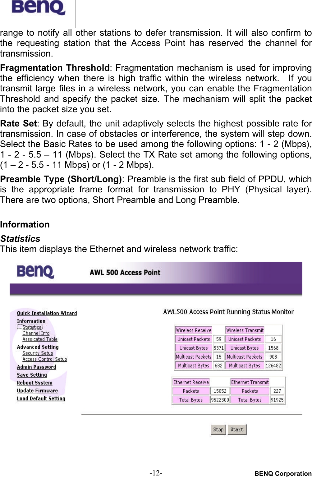 BENQ Corporation-12-range to  notify  all  other stations  to  defer  transmission. It  will  also confirm tothe  requesting  station  that  the  Access  Point  has  reserved  the  channel  fortransmission.Fragmentation Threshold: Fragmentation mechanism is used for improvingthe  efficiency  when  there  is  high  traffic  within  the  wireless  network.    If  youtransmit large files in a wireless network, you can enable the FragmentationThreshold  and  specify  the  packet  size. The  mechanism  will  split  the  packetinto the packet size you set.Rate Set: By default, the unit adaptively selects the highest possible rate fortransmission. In case of obstacles or interference, the system will step down.Select the Basic Rates to be used among the following options: 1 - 2 (Mbps),1 - 2 - 5.5 – 11 (Mbps). Select the TX Rate set among the following options,(1 – 2 - 5.5 - 11 Mbps) or (1 - 2 Mbps).Preamble Type (Short/Long): Preamble is the first sub field of PPDU, whichis  the  appropriate frame  format  for  transmission  to  PHY  (Physical  layer).There are two options, Short Preamble and Long Preamble.InformationStatisticsThis item displays the Ethernet and wireless network traffic:
