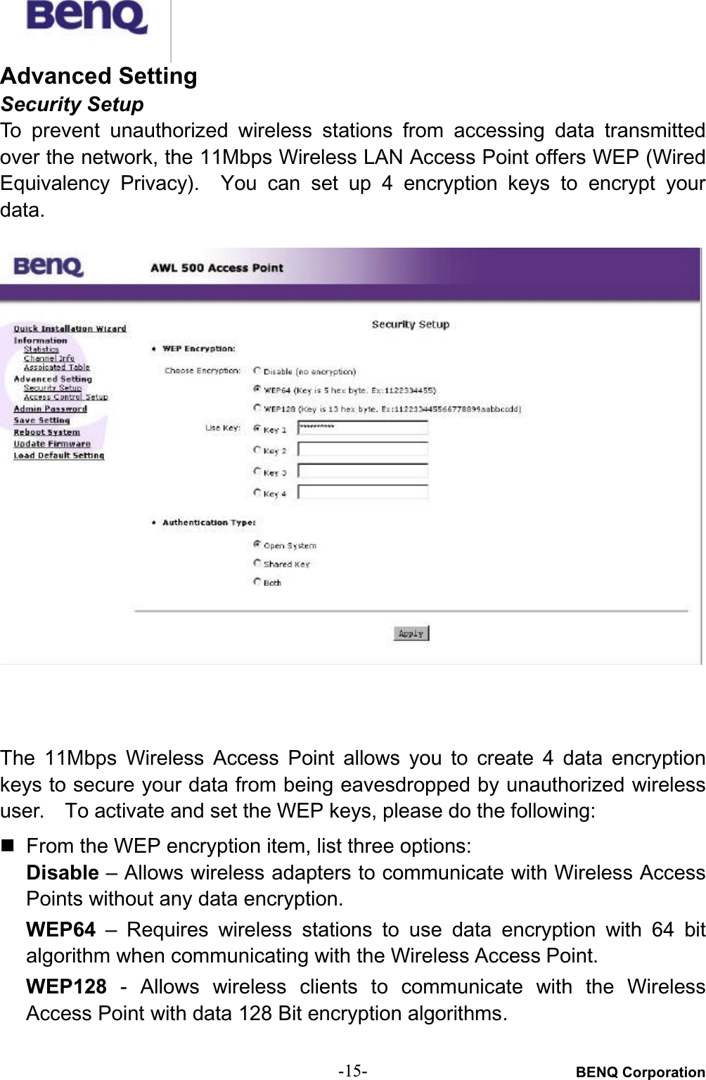 BENQ Corporation-15-Advanced SettingSecurity SetupTo  prevent  unauthorized  wireless stations  from  accessing  data  transmittedover the network, the 11Mbps Wireless LAN Access Point offers WEP (WiredEquivalency  Privacy). You  can  set  up  4 encryption  keys to encrypt  yourdata.The 11Mbps  Wireless  Access  Point  allows  you  to  create  4  data  encryptionkeys to secure your data from being eavesdropped by unauthorized wirelessuser. To activate and set the WEP keys, please do the following:# From the WEP encryption item, list three options:Disable – Allows wireless adapters to communicate with Wireless AccessPoints without any data encryption.WEP64 –  Requires  wireless  stations  to  use  data  encryption  with  64  bitalgorithm when communicating with the Wireless Access Point.WEP128 - Allows  wireless  clients  to  communicate  with  the WirelessAccess Point with data 128 Bit encryption algorithms.
