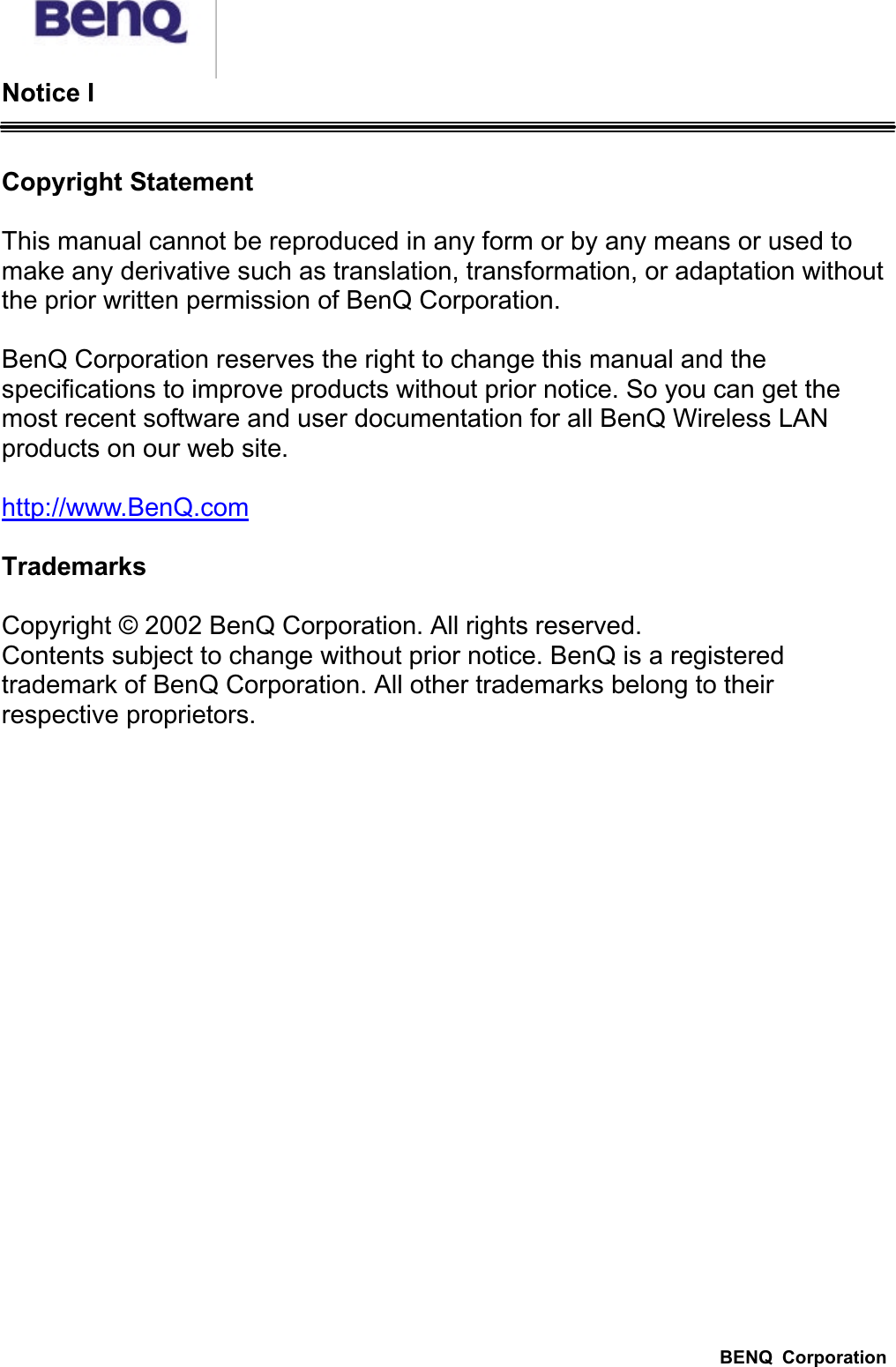 BENQ  CorporationNotice ICopyright StatementThis manual cannot be reproduced in any form or by any means or used to make any derivative such as translation, transformation, or adaptation without the prior written permission of BenQ Corporation.BenQ Corporation reserves the right to change this manual and the specifications to improve products without prior notice. So you can get the most recent software and user documentation for all BenQ Wireless LAN products on our web site.http://www.BenQ.comTrademarksCopyright © 2002 BenQ Corporation. All rights reserved.Contents subject to change without prior notice. BenQ is a registered trademark of BenQ Corporation. All other trademarks belong to their respective proprietors.