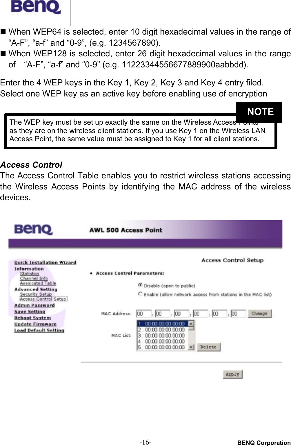 BENQ Corporation-16-# When WEP64 is selected, enter 10 digit hexadecimal values in the range of “A-F”, “a-f” and “0-9”, (e.g. 1234567890).# When WEP128 is selected, enter 26 digit hexadecimal values in the rangeof   “A-F”, “a-f” and “0-9” (e.g. 11223344556677889900aabbdd).Enter the 4 WEP keys in the Key 1, Key 2, Key 3 and Key 4 entry filed.Select one WEP key as an active key before enabling use of encryptionAccess ControlThe Access Control Table enables you to restrict wireless stations accessingthe  Wireless  Access  Points  by identifying  the  MAC  address  of  the  wirelessdevices.The WEP key must be set up exactly the same on the Wireless Access Points as they are on the wireless client stations. If you use Key 1 on the Wireless LANAccess Point, the same value must be assigned to Key 1 for all client stations.NOTE