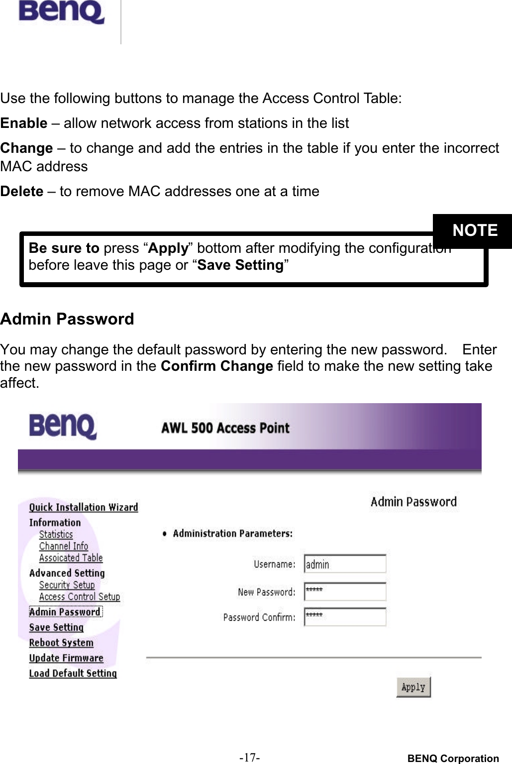 BENQ Corporation-17-Use the following buttons to manage the Access Control Table:Enable – allow network access from stations in the listChange – to change and add the entries in the table if you enter the incorrect MAC addressDelete – to remove MAC addresses one at a timeAdmin PasswordYou may change the default password by entering the new password.    Enterthe new password in the Confirm Change field to make the new setting take affect.Be sure to press “Apply” bottom after modifying the configuration before leave this page or “Save Setting”NOTE