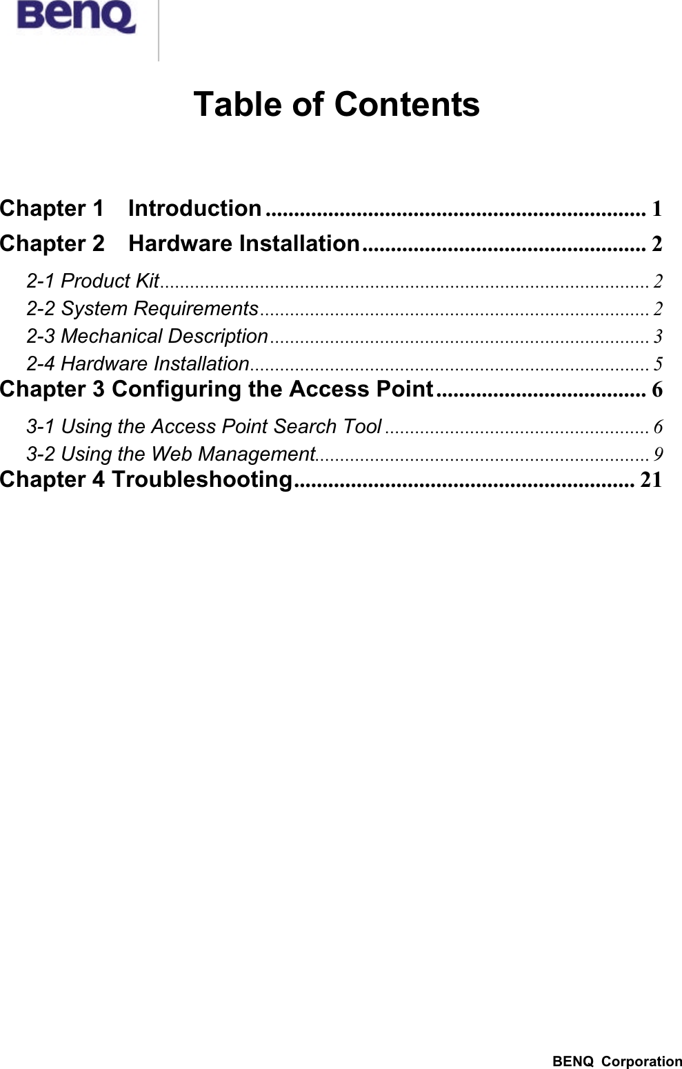 BENQ  CorporationTable of ContentsChapter 1    Introduction ................................................................... 1Chapter 2    Hardware Installation.................................................. 22-1 Product Kit.................................................................................................. 22-2 System Requirements.............................................................................. 22-3 Mechanical Description ............................................................................ 32-4 Hardware Installation................................................................................ 5Chapter 3 Configuring the Access Point..................................... 63-1 Using the Access Point Search Tool ..................................................... 63-2 Using the Web Management................................................................... 9Chapter 4 Troubleshooting............................................................ 21