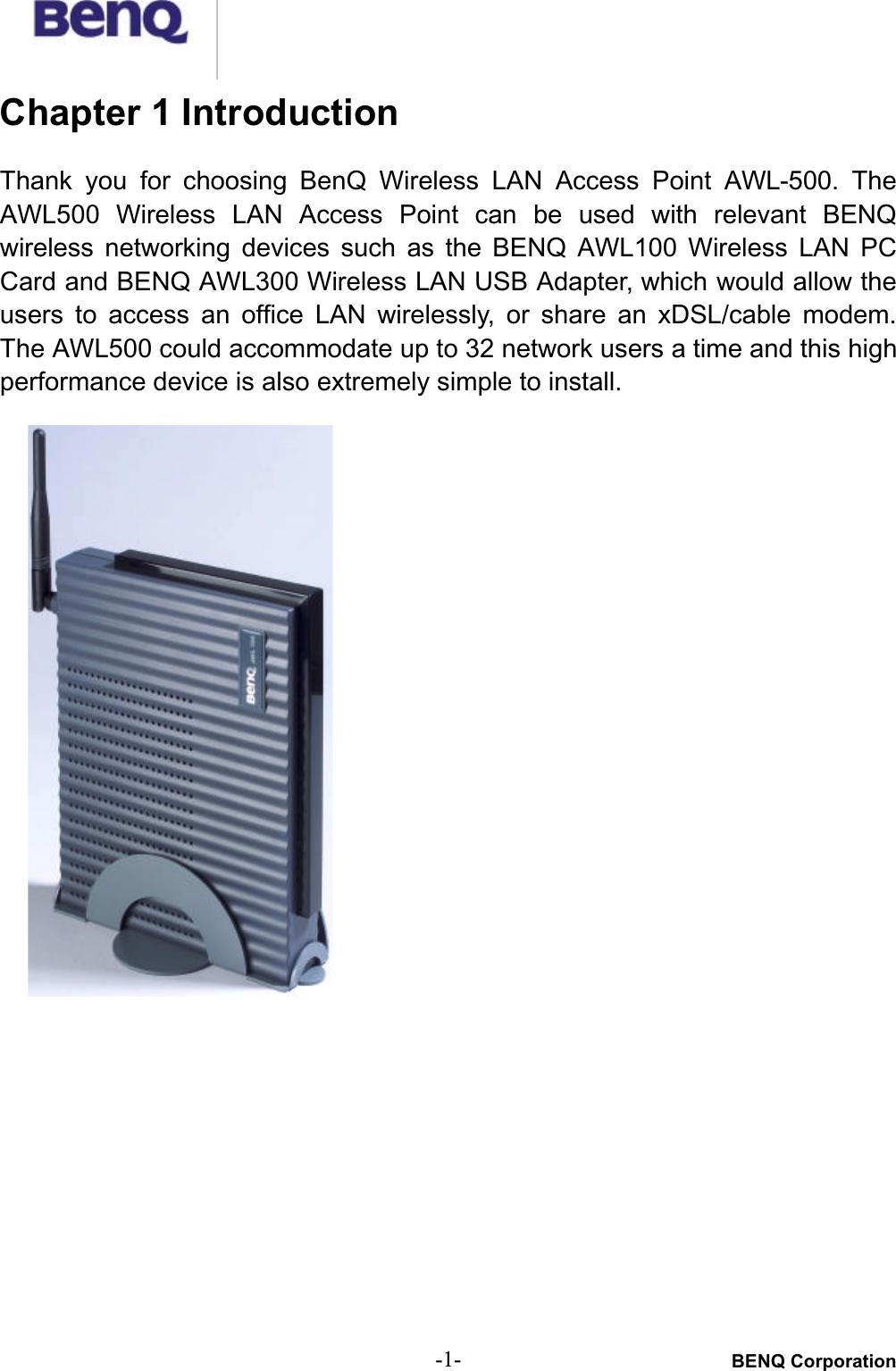 BENQ Corporation-1-Chapter 1 IntroductionThank  you  for choosing  BenQ  Wireless  LAN  Access  Point  AWL-500.  TheAWL500  Wireless  LAN  Access  Point  can  be  used  with  relevant  BENQwireless  networking  devices  such  as  the  BENQ  AWL100  Wireless  LAN  PCCard and BENQ AWL300 Wireless LAN USB Adapter, which would allow theusers to access  an  office  LAN wirelessly,  or  share  an  xDSL/cable  modem.The AWL500 could accommodate up to 32 network users a time and this highperformance device is also extremely simple to install.