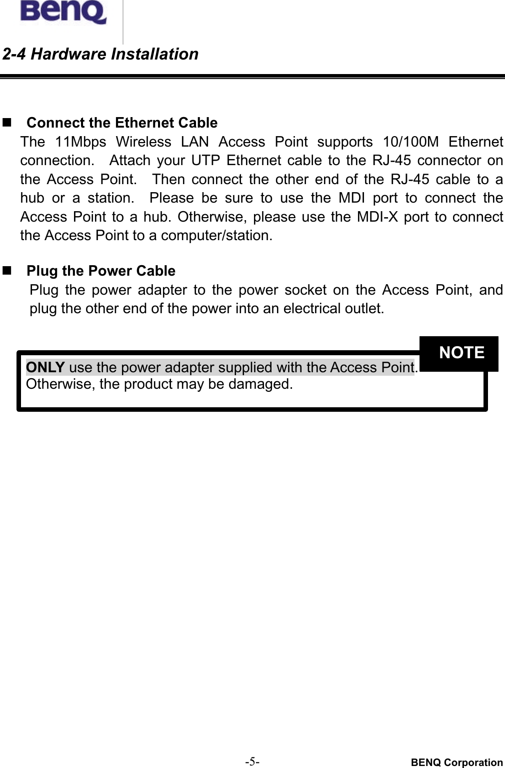 BENQ Corporation-5-2-4 Hardware Installation# Connect the Ethernet CableThe  11Mbps  Wireless  LAN  Access  Point  supports  10/100M  Ethernetconnection.    Attach  your  UTP  Ethernet  cable  to  the  RJ-45  connector  onthe  Access  Point.    Then  connect  the  other  end  of  the  RJ-45  cable  to  ahub  or  a  station.    Please  be sure  to  use  the MDI  port to connect  theAccess Point to a hub.  Otherwise,  please  use the MDI-X port to connectthe Access Point to a computer/station.# Plug the Power CablePlug  the  power  adapter  to  the  power  socket  on  the  Access  Point,  andplug the other end of the power into an electrical outlet. ONLY use the power adapter supplied with the Access Point.Otherwise, the product may be damaged.NOTE