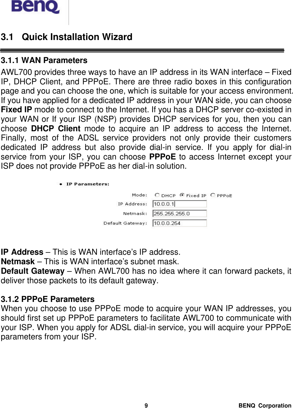  BENQ Corporation 9 3.1 Quick Installation Wizard  3.1.1 WAN Parameters AWL700 provides three ways to have an IP address in its WAN interface – Fixed IP, DHCP Client, and PPPoE. There are three radio boxes in this configuration page and you can choose the one, which is suitable for your access environment. If you have applied for a dedicated IP address in your WAN side, you can choose Fixed IP mode to connect to the Internet. If you has a DHCP server co-existed in your WAN or If your ISP (NSP) provides DHCP services for you, then you can choose  DHCP Client mode to acquire an IP address to access the Internet. Finally, most of the ADSL service providers not only provide their customers dedicated IP address but also provide dial-in service. If you apply for dial-in service from your ISP, you can choose PPPoE to access Internet except your ISP does not provide PPPoE as her dial-in solution.     IP Address – This is WAN interface’s IP address. Netmask – This is WAN interface’s subnet mask. Default Gateway – When AWL700 has no idea where it can forward packets, it deliver those packets to its default gateway.    3.1.2 PPPoE Parameters When you choose to use PPPoE mode to acquire your WAN IP addresses, you should first set up PPPoE parameters to facilitate AWL700 to communicate with your ISP. When you apply for ADSL dial-in service, you will acquire your PPPoE parameters from your ISP.  