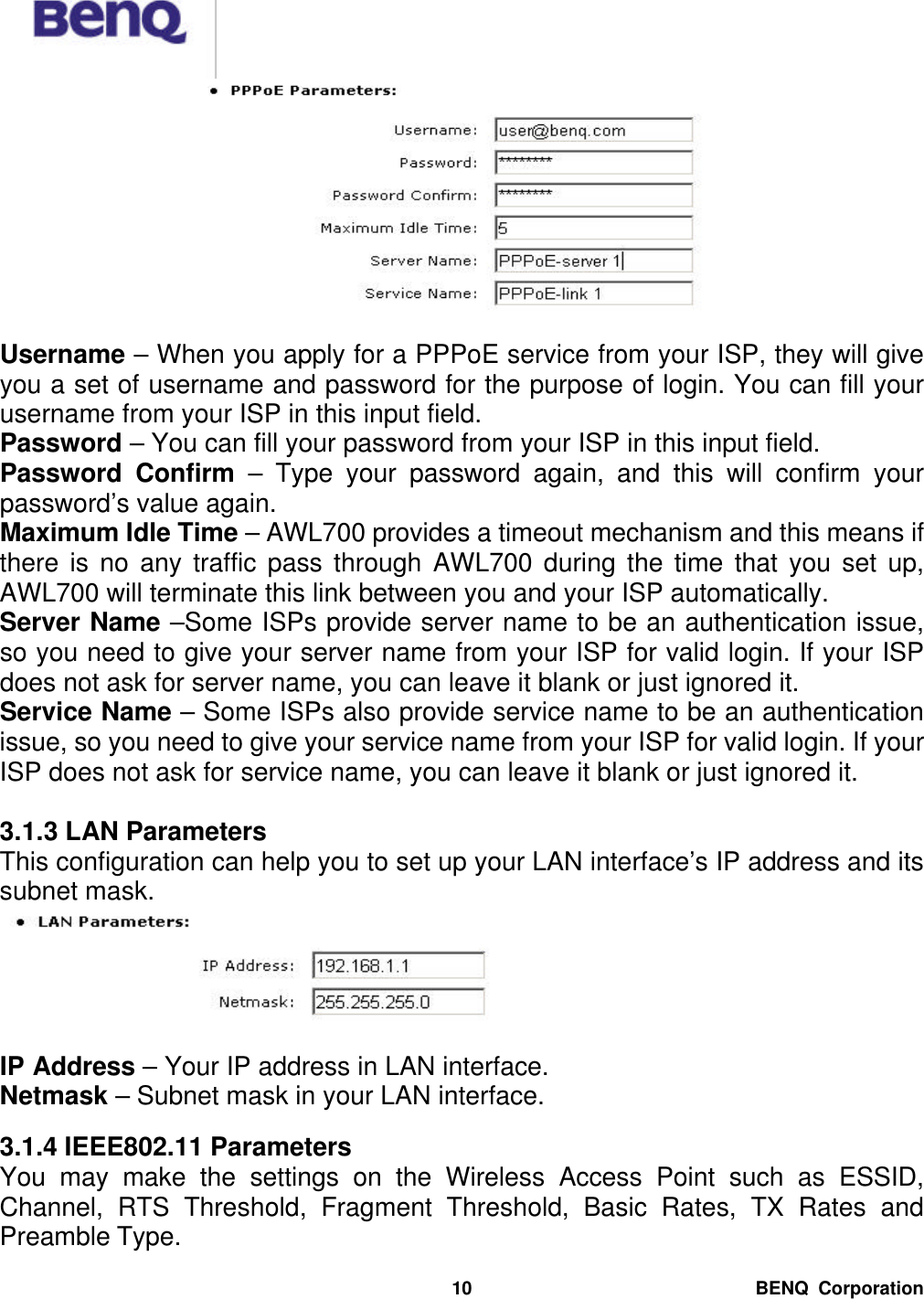  BENQ Corporation 10  Username – When you apply for a PPPoE service from your ISP, they will give you a set of username and password for the purpose of login. You can fill your username from your ISP in this input field. Password – You can fill your password from your ISP in this input field. Password Confirm  – Type your password again, and this will confirm your password’s value again. Maximum Idle Time – AWL700 provides a timeout mechanism and this means if there is no any traffic pass through AWL700 during the time that you set up, AWL700 will terminate this link between you and your ISP automatically. Server Name –Some ISPs provide server name to be an authentication issue, so you need to give your server name from your ISP for valid login. If your ISP does not ask for server name, you can leave it blank or just ignored it. Service Name – Some ISPs also provide service name to be an authentication issue, so you need to give your service name from your ISP for valid login. If your ISP does not ask for service name, you can leave it blank or just ignored it.  3.1.3 LAN Parameters This configuration can help you to set up your LAN interface’s IP address and its subnet mask.   IP Address – Your IP address in LAN interface. Netmask – Subnet mask in your LAN interface.  3.1.4 IEEE802.11 Parameters You may make the settings on the Wireless Access Point such as ESSID, Channel, RTS Threshold, Fragment Threshold,  Basic Rates, TX Rates and Preamble Type. 