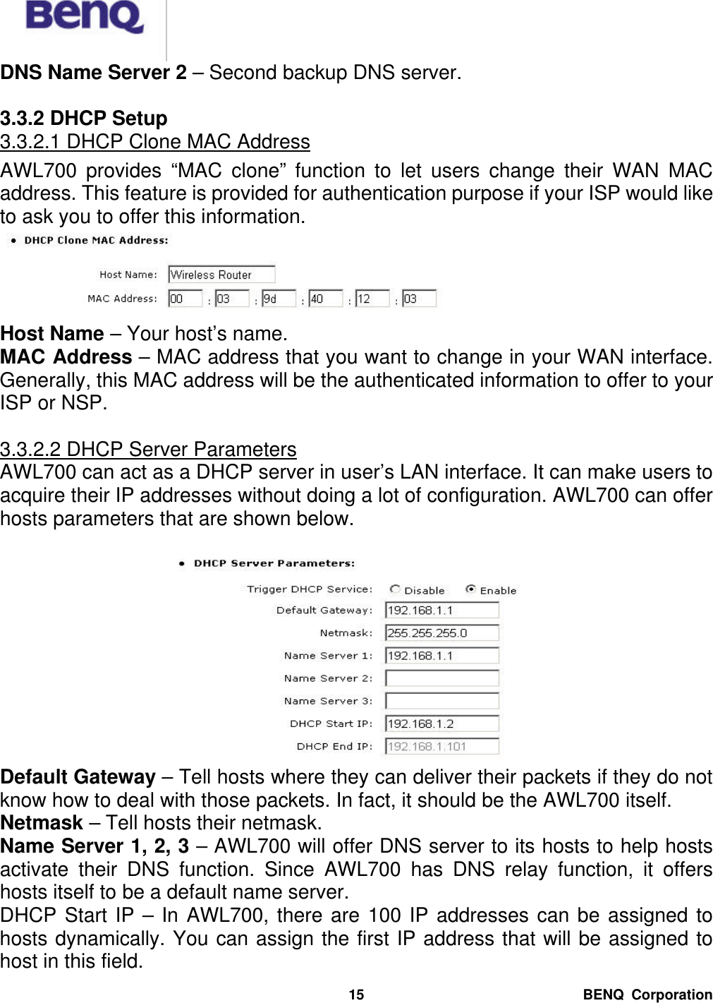  BENQ Corporation 15DNS Name Server 2 – Second backup DNS server.  3.3.2 DHCP Setup 3.3.2.1 DHCP Clone MAC Address AWL700 provides “MAC clone” function to let users change their WAN MAC address. This feature is provided for authentication purpose if your ISP would like to ask you to offer this information.  Host Name – Your host’s name. MAC Address – MAC address that you want to change in your WAN interface. Generally, this MAC address will be the authenticated information to offer to your ISP or NSP.  3.3.2.2 DHCP Server Parameters AWL700 can act as a DHCP server in user’s LAN interface. It can make users to acquire their IP addresses without doing a lot of configuration. AWL700 can offer hosts parameters that are shown below.   Default Gateway – Tell hosts where they can deliver their packets if they do not know how to deal with those packets. In fact, it should be the AWL700 itself. Netmask – Tell hosts their netmask. Name Server 1, 2, 3 – AWL700 will offer DNS server to its hosts to help hosts activate their DNS function. Since AWL700 has DNS relay function, it offers hosts itself to be a default name server. DHCP Start IP – In AWL700, there are 100 IP addresses can be assigned to hosts dynamically. You can assign the first IP address that will be assigned to host in this field. 