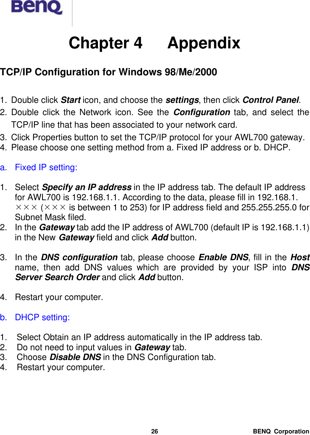  BENQ Corporation 26 Chapter 4   Appendix  TCP/IP Configuration for Windows 98/Me/2000  1. Double click Start icon, and choose the settings, then click Control Panel. 2. Double click the Network icon. See the Configuration tab, and select the TCP/IP line that has been associated to your network card. 3. Click Properties button to set the TCP/IP protocol for your AWL700 gateway. 4. Please choose one setting method from a. Fixed IP address or b. DHCP.  a. Fixed IP setting:  1. Select Specify an IP address in the IP address tab. The default IP address for AWL700 is 192.168.1.1. According to the data, please fill in 192.168.1. ÍÍÍ (ÍÍÍ is between 1 to 253) for IP address field and 255.255.255.0 for Subnet Mask filed. 2. In the Gateway tab add the IP address of AWL700 (default IP is 192.168.1.1) in the New Gateway field and click Add button.  3. In the DNS configuration tab, please choose Enable DNS, fill in the Host name, then add DNS values which are provided by your ISP into DNS Server Search Order and click Add button.  4. Restart your computer.  b. DHCP setting:  1. Select Obtain an IP address automatically in the IP address tab. 2. Do not need to input values in Gateway tab. 3. Choose Disable DNS in the DNS Configuration tab. 4. Restart your computer. 