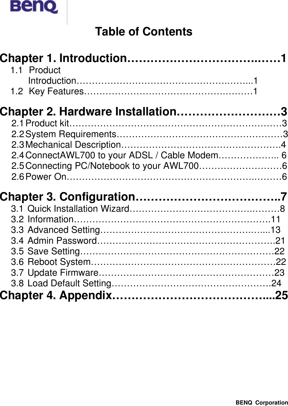  BENQ Corporation Table of Contents  Chapter 1. Introduction…………………………….……1 1.1 Product Introduction………………………………………….……...1 1.2 Key Features……………………………………….………1  Chapter 2. Hardware Installation………………………3 2.1 Product kit……………………………………………………………3 2.2 System Requirements………………………………………………3 2.3 Mechanical Description…………………………………………….4 2.4 ConnectAWL700 to your ADSL / Cable Modem……………….. 6 2.5 Connecting PC/Notebook to your AWL700………………………6 2.6 Power On…………………………………………………….………6  Chapter 3. Configuration………………………………..7 3.1 Quick Installation Wizard………………………………….………8 3.2 Information……………………………………………………….11 3.3 Advanced Setting………………………………………….…....13 3.4 Admin Password………………………………………………….21 3.5 Save Setting………………………………………………………22 3.6 Reboot System……………………………………………………22 3.7 Update Firmware…………………………………………………23 3.8 Load Default Setting…………………………………………….24 Chapter 4. Appendix…………………………………....25   
