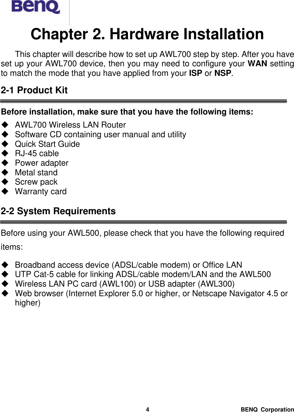  BENQ Corporation 4Chapter 2. Hardware Installation   This chapter will describe how to set up AWL700 step by step. After you have set up your AWL700 device, then you may need to configure your WAN setting to match the mode that you have applied from your ISP or NSP.  2-1 Product Kit  Before installation, make sure that you have the following items: uu  AWL700 Wireless LAN Router uu  Software CD containing user manual and utility uu  Quick Start Guide uu  RJ-45 cable uu  Power adapter   uu  Metal stand uu  Screw pack uu  Warranty card  2-2 System Requirements  Before using your AWL500, please check that you have the following required items: uu  Broadband access device (ADSL/cable modem) or Office LAN uu  UTP Cat-5 cable for linking ADSL/cable modem/LAN and the AWL500 uu  Wireless LAN PC card (AWL100) or USB adapter (AWL300) uu  Web browser (Internet Explorer 5.0 or higher, or Netscape Navigator 4.5 or higher) 