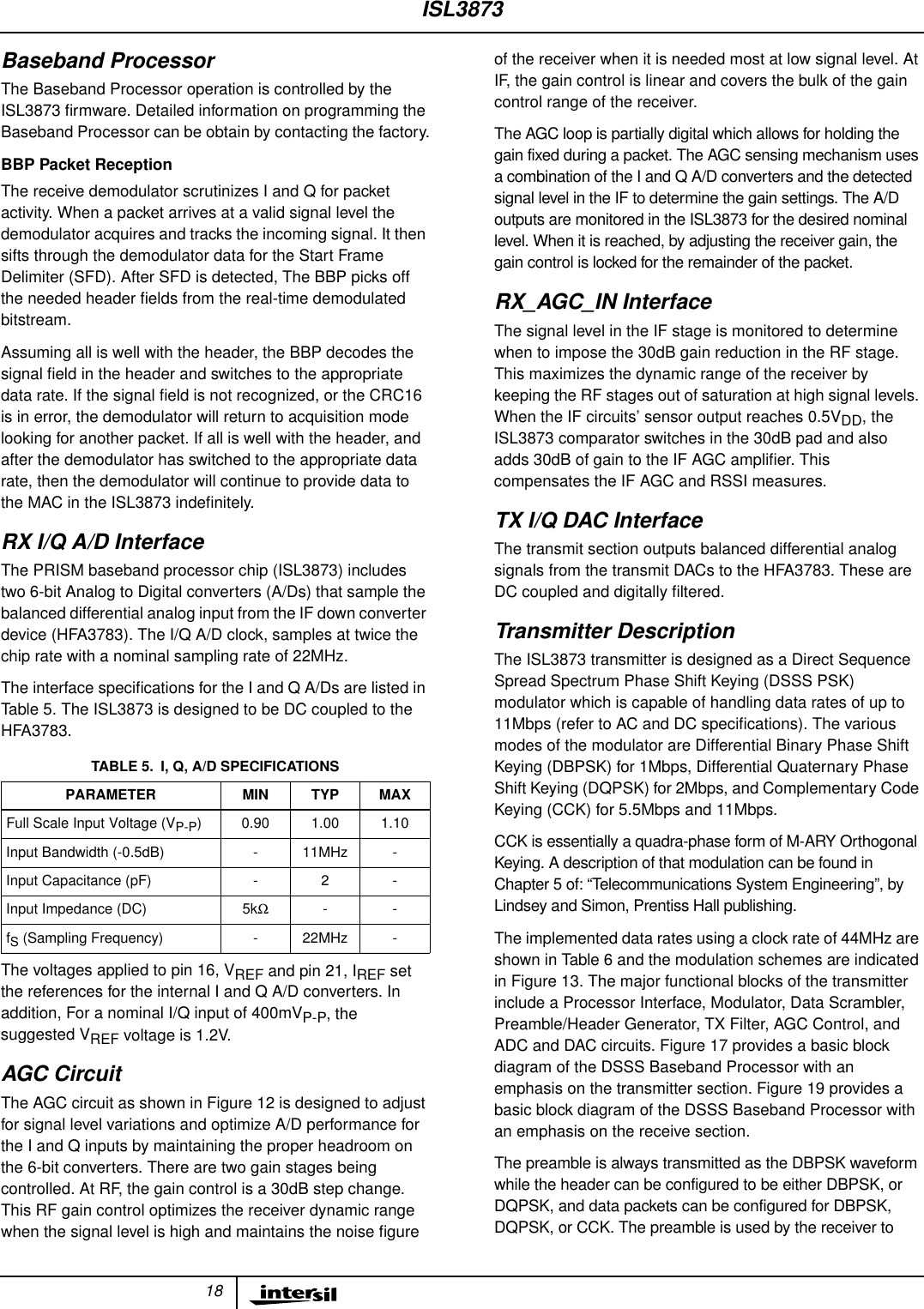18Baseband ProcessorThe Baseband Processor operation is controlled by theISL3873 ﬁrmware. Detailed information on programming theBaseband Processor can be obtain by contacting the factory.BBP Packet ReceptionThe receive demodulator scrutinizes I and Q for packetactivity. When a packet arrives at a valid signal level thedemodulator acquires and tracks the incoming signal. It thensifts through the demodulator data for the Start FrameDelimiter (SFD). After SFD is detected, The BBP picks offthe needed header ﬁelds from the real-time demodulatedbitstream.Assuming all is well with the header, the BBP decodes thesignal ﬁeld in the header and switches to the appropriatedata rate. If the signal ﬁeld is not recognized, or the CRC16is in error, the demodulator will return to acquisition modelooking for another packet. If all is well with the header, andafter the demodulator has switched to the appropriate datarate, then the demodulator will continue to provide data tothe MAC in the ISL3873 indeﬁnitely.RX I/Q A/D InterfaceThe PRISM baseband processor chip (ISL3873) includestwo 6-bit Analog to Digital converters (A/Ds) that sample thebalanced differential analog input from the IF down converterdevice (HFA3783). The I/Q A/D clock, samples at twice thechip rate with a nominal sampling rate of 22MHz.The interface speciﬁcations for the I and Q A/Ds are listed inTable 5. The ISL3873 is designed to be DC coupled to theHFA3783.The voltages applied to pin 16, VREF and pin 21, IREF setthe references for the internal I and Q A/D converters. Inaddition, For a nominal I/Q input of 400mVP-P, thesuggested VREF voltage is 1.2V.AGC CircuitThe AGC circuit as shown in Figure 12 is designed to adjustfor signal level variations and optimize A/D performance forthe I and Q inputs by maintaining the proper headroom onthe 6-bit converters. There are two gain stages beingcontrolled. At RF, the gain control is a 30dB step change.This RF gain control optimizes the receiver dynamic rangewhen the signal level is high and maintains the noise ﬁgureof the receiver when it is needed most at low signal level. AtIF, the gain control is linear and covers the bulk of the gaincontrol range of the receiver.The AGC loop is partially digital which allows for holding thegain fixed during a packet. The AGC sensing mechanism usesa combination of the I and Q A/D converters and the detectedsignal level in the IF to determine the gain settings. The A/Doutputs are monitored in the ISL3873 for the desired nominallevel. When it is reached, by adjusting the receiver gain, thegain control is locked for the remainder of the packet.RX_AGC_IN InterfaceThe signal level in the IF stage is monitored to determinewhen to impose the 30dB gain reduction in the RF stage.This maximizes the dynamic range of the receiver bykeeping the RF stages out of saturation at high signal levels.When the IF circuits’ sensor output reaches 0.5VDD, theISL3873 comparator switches in the 30dB pad and alsoadds 30dB of gain to the IF AGC ampliﬁer. Thiscompensates the IF AGC and RSSI measures.TX I/Q DAC InterfaceThe transmit section outputs balanced differential analogsignals from the transmit DACs to the HFA3783. These areDC coupled and digitally ﬁltered.Transmitter DescriptionThe ISL3873 transmitter is designed as a Direct SequenceSpread Spectrum Phase Shift Keying (DSSS PSK)modulator which is capable of handling data rates of up to11Mbps (refer to AC and DC speciﬁcations). The variousmodes of the modulator are Differential Binary Phase ShiftKeying (DBPSK) for 1Mbps, Differential Quaternary PhaseShift Keying (DQPSK) for 2Mbps, and Complementary CodeKeying (CCK) for 5.5Mbps and 11Mbps.CCK is essentially a quadra-phase form of M-ARY OrthogonalKeying. A description of that modulation can be found inChapter 5 of: “Telecommunications System Engineering”, byLindsey and Simon, Prentiss Hall publishing.The implemented data rates using a clock rate of 44MHz areshown in Table 6 and the modulation schemes are indicatedin Figure 13. The major functional blocks of the transmitterinclude a Processor Interface, Modulator, Data Scrambler,Preamble/Header Generator, TX Filter, AGC Control, andADC and DAC circuits. Figure 17 provides a basic blockdiagram of the DSSS Baseband Processor with anemphasis on the transmitter section. Figure 19 provides abasic block diagram of the DSSS Baseband Processor withan emphasis on the receive section.The preamble is always transmitted as the DBPSK waveformwhile the header can be configured to be either DBPSK, orDQPSK, and data packets can be configured for DBPSK,DQPSK, or CCK. The preamble is used by the receiver toTABLE 5. I, Q, A/D SPECIFICATIONSPARAMETER MIN TYP MAXFull Scale Input Voltage (VP-P) 0.90 1.00 1.10Input Bandwidth (-0.5dB) - 11MHz -Input Capacitance (pF) - 2 -Input Impedance (DC) 5kΩ--fS (Sampling Frequency) - 22MHz -ISL3873