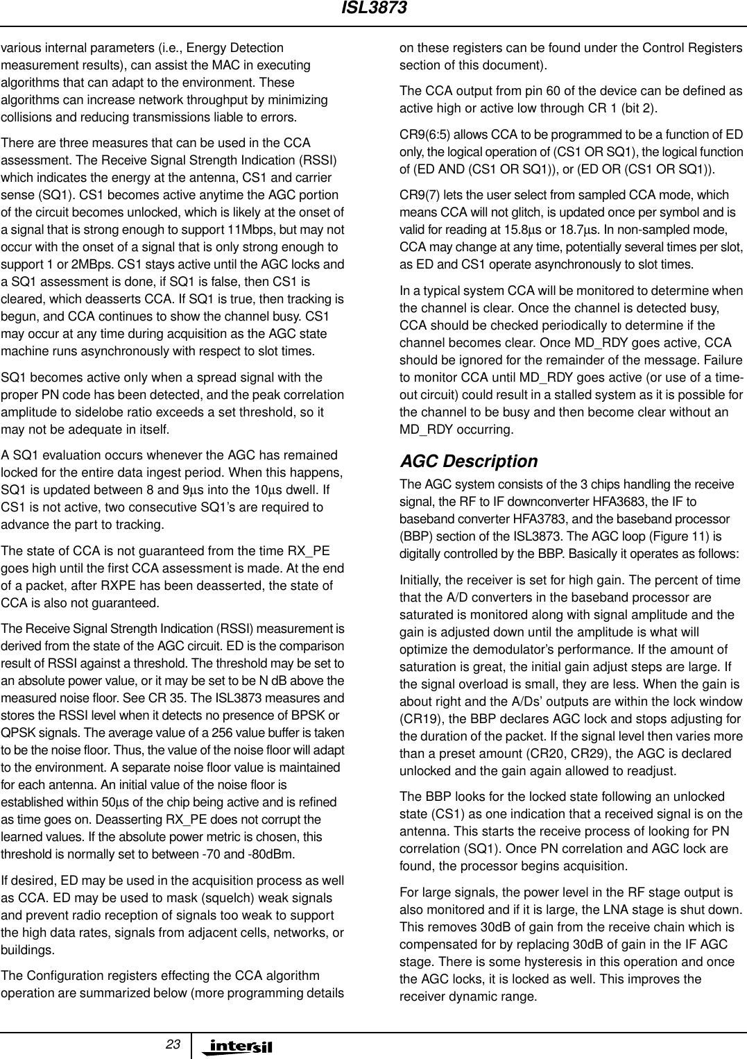 23various internal parameters (i.e., Energy Detectionmeasurement results), can assist the MAC in executingalgorithms that can adapt to the environment. Thesealgorithms can increase network throughput by minimizingcollisions and reducing transmissions liable to errors.There are three measures that can be used in the CCAassessment. The Receive Signal Strength Indication (RSSI)which indicates the energy at the antenna, CS1 and carriersense (SQ1). CS1 becomes active anytime the AGC portionof the circuit becomes unlocked, which is likely at the onset ofa signal that is strong enough to support 11Mbps, but may notoccur with the onset of a signal that is only strong enough tosupport 1 or 2MBps. CS1 stays active until the AGC locks anda SQ1 assessment is done, if SQ1 is false, then CS1 iscleared, which deasserts CCA. If SQ1 is true, then tracking isbegun, and CCA continues to show the channel busy. CS1may occur at any time during acquisition as the AGC statemachine runs asynchronously with respect to slot times.SQ1 becomes active only when a spread signal with theproper PN code has been detected, and the peak correlationamplitude to sidelobe ratio exceeds a set threshold, so itmay not be adequate in itself.A SQ1 evaluation occurs whenever the AGC has remainedlocked for the entire data ingest period. When this happens,SQ1 is updated between 8 and 9µs into the 10µs dwell. IfCS1 is not active, two consecutive SQ1’s are required toadvance the part to tracking.The state of CCA is not guaranteed from the time RX_PEgoes high until the ﬁrst CCA assessment is made. At the endof a packet, after RXPE has been deasserted, the state ofCCA is also not guaranteed.The Receive Signal Strength Indication (RSSI) measurement isderived from the state of the AGC circuit. ED is the comparisonresult of RSSI against a threshold. The threshold may be set toan absolute power value, or it may be set to be N dB above themeasured noise floor. See CR 35. The ISL3873 measures andstores the RSSI level when it detects no presence of BPSK orQPSK signals. The average value of a 256 value buffer is takento be the noise floor. Thus, the value of the noise floor will adaptto the environment. A separate noise floor value is maintainedfor each antenna. An initial value of the noise floor isestablished within 50µs of the chip being active and is refinedas time goes on. Deasserting RX_PE does not corrupt thelearned values. If the absolute power metric is chosen, thisthreshold is normally set to between -70 and -80dBm.If desired, ED may be used in the acquisition process as wellas CCA. ED may be used to mask (squelch) weak signalsand prevent radio reception of signals too weak to supportthe high data rates, signals from adjacent cells, networks, orbuildings.The Conﬁguration registers effecting the CCA algorithmoperation are summarized below (more programming detailson these registers can be found under the Control Registerssection of this document).The CCA output from pin 60 of the device can be deﬁned asactive high or active low through CR 1 (bit 2).CR9(6:5) allows CCA to be programmed to be a function of EDonly, the logical operation of (CS1 OR SQ1), the logical functionof (ED AND (CS1 OR SQ1)), or (ED OR (CS1 OR SQ1)).CR9(7) lets the user select from sampled CCA mode, whichmeans CCA will not glitch, is updated once per symbol and isvalid for reading at 15.8µs or 18.7µs. In non-sampled mode,CCA may change at any time, potentially several times per slot,as ED and CS1 operate asynchronously to slot times.In a typical system CCA will be monitored to determine whenthe channel is clear. Once the channel is detected busy,CCA should be checked periodically to determine if thechannel becomes clear. Once MD_RDY goes active, CCAshould be ignored for the remainder of the message. Failureto monitor CCA until MD_RDY goes active (or use of a time-out circuit) could result in a stalled system as it is possible forthe channel to be busy and then become clear without anMD_RDY occurring.AGC DescriptionThe AGC system consists of the 3 chips handling the receivesignal, the RF to IF downconverter HFA3683, the IF tobaseband converter HFA3783, and the baseband processor(BBP) section of the ISL3873. The AGC loop (Figure 11) isdigitally controlled by the BBP. Basically it operates as follows:Initially, the receiver is set for high gain. The percent of timethat the A/D converters in the baseband processor aresaturated is monitored along with signal amplitude and thegain is adjusted down until the amplitude is what willoptimize the demodulator’s performance. If the amount ofsaturation is great, the initial gain adjust steps are large. Ifthe signal overload is small, they are less. When the gain isabout right and the A/Ds’ outputs are within the lock window(CR19), the BBP declares AGC lock and stops adjusting forthe duration of the packet. If the signal level then varies morethan a preset amount (CR20, CR29), the AGC is declaredunlocked and the gain again allowed to readjust.The BBP looks for the locked state following an unlockedstate (CS1) as one indication that a received signal is on theantenna. This starts the receive process of looking for PNcorrelation (SQ1). Once PN correlation and AGC lock arefound, the processor begins acquisition.For large signals, the power level in the RF stage output isalso monitored and if it is large, the LNA stage is shut down.This removes 30dB of gain from the receive chain which iscompensated for by replacing 30dB of gain in the IF AGCstage. There is some hysteresis in this operation and oncethe AGC locks, it is locked as well. This improves thereceiver dynamic range.ISL3873