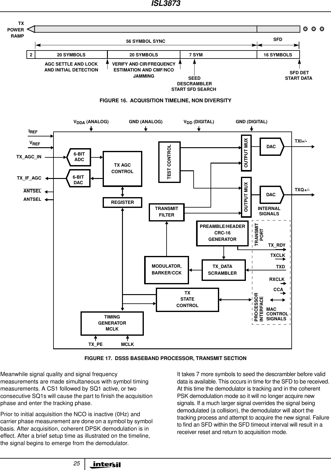 25Meanwhile signal quality and signal frequencymeasurements are made simultaneous with symbol timingmeasurements. A CS1 followed by SQ1 active, or twoconsecutive SQ1s will cause the part to ﬁnish the acquisitionphase and enter the tracking phase.Prior to initial acquisition the NCO is inactive (0Hz) andcarrier phase measurement are done on a symbol by symbolbasis. After acquisition, coherent DPSK demodulation is ineffect. After a brief setup time as illustrated on the timeline,the signal begins to emerge from the demodulator.It takes 7 more symbols to seed the descrambler before validdata is available. This occurs in time for the SFD to be received.At this time the demodulator is tracking and in the coherentPSK demodulation mode so it will no longer acquire newsignals. If a much larger signal overrides the signal beingdemodulated (a collision), the demodulator will abort thetracking process and attempt to acquire the new signal. Failureto find an SFD within the SFD timeout interval will result in areceiver reset and return to acquisition mode.2 20 SYMBOLS56 SYMBOL SYNC SFDTXPOWERRAMP20 SYMBOLS 7 SYM 16 SYMBOLSAGC SETTLE AND LOCK VERIFY AND CIR/FREQUENCYSFD DETSEEDFIGURE 16. ACQUISITION TIMELINE, NON DIVERSITYAND INITIAL DETECTION ESTIMATION AND CMF/NCOJAMMINGDESCRAMBLERSTART SFD SEARCHSTART DATAPREAMBLE/HEADERCRC-16TX_AGC_INVREFIREFANTSELCCATX_DATASCRAMBLER TXDPROCESSORRXCLKMODULATOR,TXI+/-TXQ+/-BARKER/CCKTIMINGGENERATORVDDA (ANALOG) VDD (DIGITAL)GND (ANALOG) GND (DIGITAL) TXCLK TX_RDYTX_PEANTSELTRANSMITPORTMCLKMCLKFIGURE 17. DSSS BASEBAND PROCESSOR, TRANSMIT SECTIONTX AGCCONTROLTRANSMITFILTEROUTPUT MUXTEST CONTROLOUTPUT MUXDACDACTXSTATECONTROLTX_IF_AGCGENERATOR6-BITDACREGISTER6-BITADCMACCONTROLSIGNALSINTERNALINTERFACESIGNALSISL3873