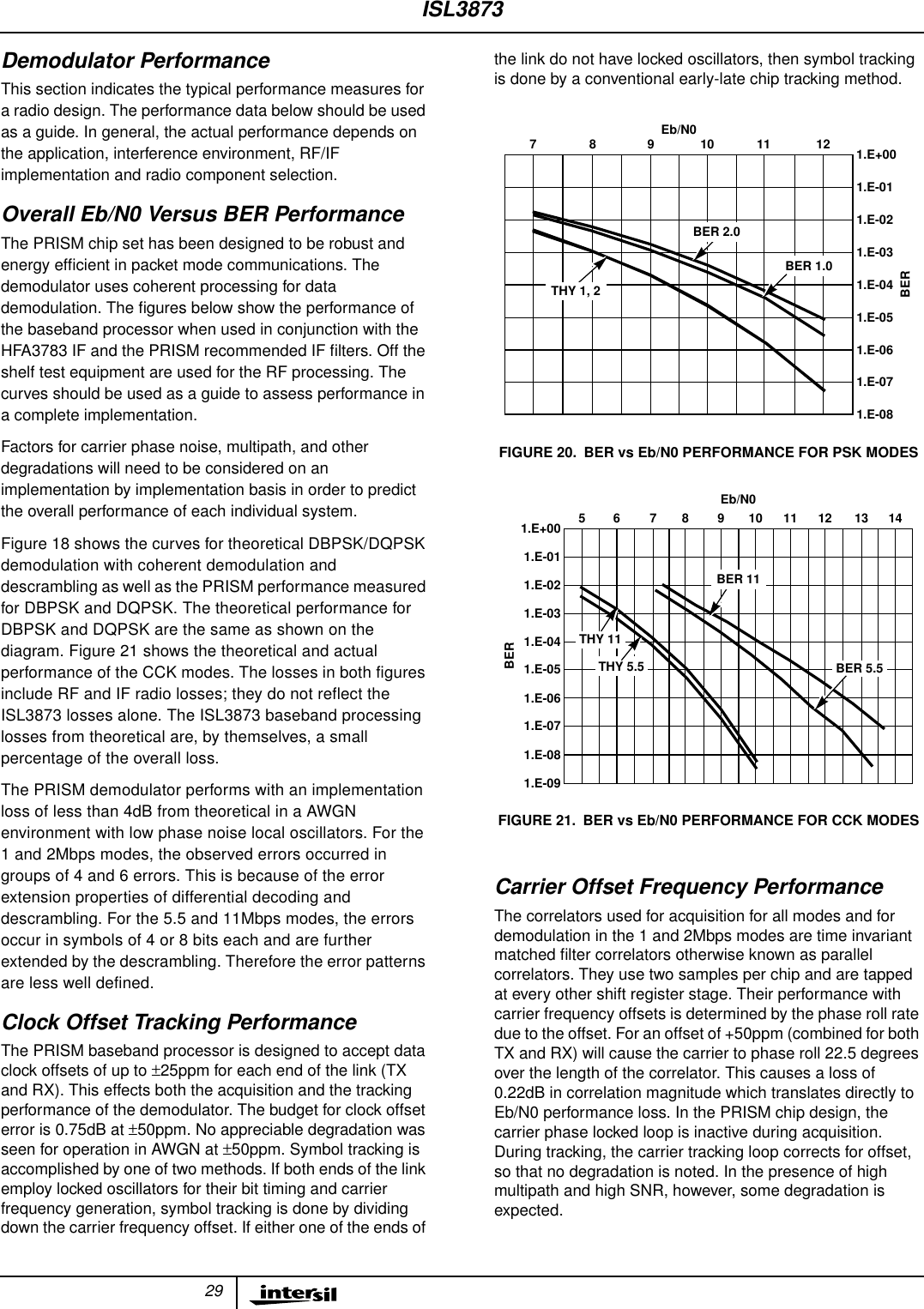29Demodulator PerformanceThis section indicates the typical performance measures fora radio design. The performance data below should be usedas a guide. In general, the actual performance depends onthe application, interference environment, RF/IFimplementation and radio component selection.Overall Eb/N0 Versus BER PerformanceThe PRISM chip set has been designed to be robust andenergy efﬁcient in packet mode communications. Thedemodulator uses coherent processing for datademodulation. The ﬁgures below show the performance ofthe baseband processor when used in conjunction with theHFA3783 IF and the PRISM recommended IF ﬁlters. Off theshelf test equipment are used for the RF processing. Thecurves should be used as a guide to assess performance ina complete implementation.Factors for carrier phase noise, multipath, and otherdegradations will need to be considered on animplementation by implementation basis in order to predictthe overall performance of each individual system.Figure 18 shows the curves for theoretical DBPSK/DQPSKdemodulation with coherent demodulation anddescrambling as well as the PRISM performance measuredfor DBPSK and DQPSK. The theoretical performance forDBPSK and DQPSK are the same as shown on thediagram. Figure 21 shows the theoretical and actualperformance of the CCK modes. The losses in both figuresinclude RF and IF radio losses; they do not reflect theISL3873 losses alone. The ISL3873 baseband processinglosses from theoretical are, by themselves, a smallpercentage of the overall loss.The PRISM demodulator performs with an implementationloss of less than 4dB from theoretical in a AWGNenvironment with low phase noise local oscillators. For the1 and 2Mbps modes, the observed errors occurred ingroups of 4 and 6 errors. This is because of the errorextension properties of differential decoding anddescrambling. For the 5.5 and 11Mbps modes, the errorsoccur in symbols of 4 or 8 bits each and are furtherextended by the descrambling. Therefore the error patternsare less well defined.Clock Offset Tracking PerformanceThe PRISM baseband processor is designed to accept dataclock offsets of up to ±25ppm for each end of the link (TXand RX). This effects both the acquisition and the trackingperformance of the demodulator. The budget for clock offseterror is 0.75dB at ±50ppm. No appreciable degradation wasseen for operation in AWGN at ±50ppm. Symbol tracking isaccomplished by one of two methods. If both ends of the linkemploy locked oscillators for their bit timing and carrierfrequency generation, symbol tracking is done by dividingdown the carrier frequency offset. If either one of the ends ofthe link do not have locked oscillators, then symbol trackingis done by a conventional early-late chip tracking method.Carrier Offset Frequency PerformanceThe correlators used for acquisition for all modes and fordemodulation in the 1 and 2Mbps modes are time invariantmatched ﬁlter correlators otherwise known as parallelcorrelators. They use two samples per chip and are tappedat every other shift register stage. Their performance withcarrier frequency offsets is determined by the phase roll ratedue to the offset. For an offset of +50ppm (combined for bothTX and RX) will cause the carrier to phase roll 22.5 degreesover the length of the correlator. This causes a loss of0.22dB in correlation magnitude which translates directly toEb/N0 performance loss. In the PRISM chip design, thecarrier phase locked loop is inactive during acquisition.During tracking, the carrier tracking loop corrects for offset,so that no degradation is noted. In the presence of highmultipath and high SNR, however, some degradation isexpected.FIGURE 20. BER vs Eb/N0 PERFORMANCE FOR PSK MODESFIGURE 21. BER vs Eb/N0 PERFORMANCE FOR CCK MODES789101112Eb/N01.E+00BER1.E-031.E-041.E-051.E-071.E-081.E-021.E-061.E-01BER 1.0THY 1, 2BER 2.0141312111098765BEREb/N01.E+001.E-031.E-041.E-051.E-071.E-081.E-021.E-061.E-011.E-09BER 11BER 5.5THY 5.5THY 11ISL3873