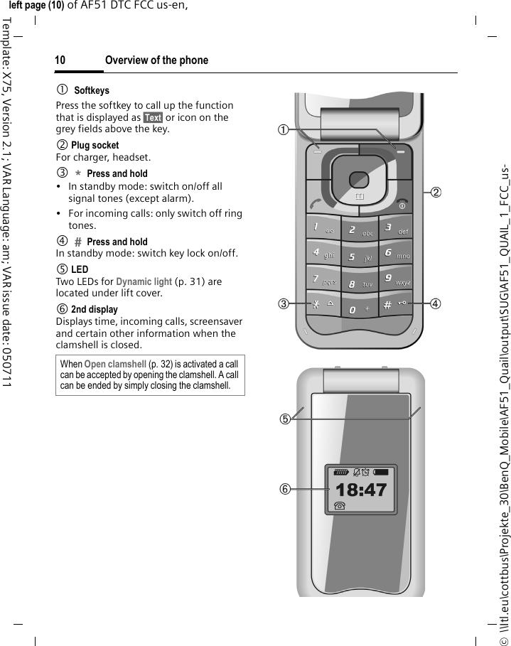 Overview of the phone10©  \\Itl.eu\cottbus\Projekte_30\BenQ_Mobile\AF51_Quail\output\SUG\AF51_QUAIL_1_FCC_us-left page (10) of AF51 DTC FCC us-en,   Template: X75, Version 2.1; VAR Language: am; VAR issue date: 0507111SoftkeysPress the softkey to call up the function that is displayed as §Text§ or icon on the grey fields above the key.2 Plug socketFor charger, headset.3*Press and hold • In standby mode: switch on/off all signal tones (except alarm). • For incoming calls: only switch off ring tones.4Press and holdIn standby mode: switch key lock on/off.5 LEDTwo LEDs for Dynamic light (p. 31) are located under lift cover.6 2nd displayDisplays time, incoming calls, screensaver and certain other information when the clamshell is closed. When Open clamshell (p. 32) is activated a call can be accepted by opening the clamshell. A call can be ended by simply closing the clamshell. 