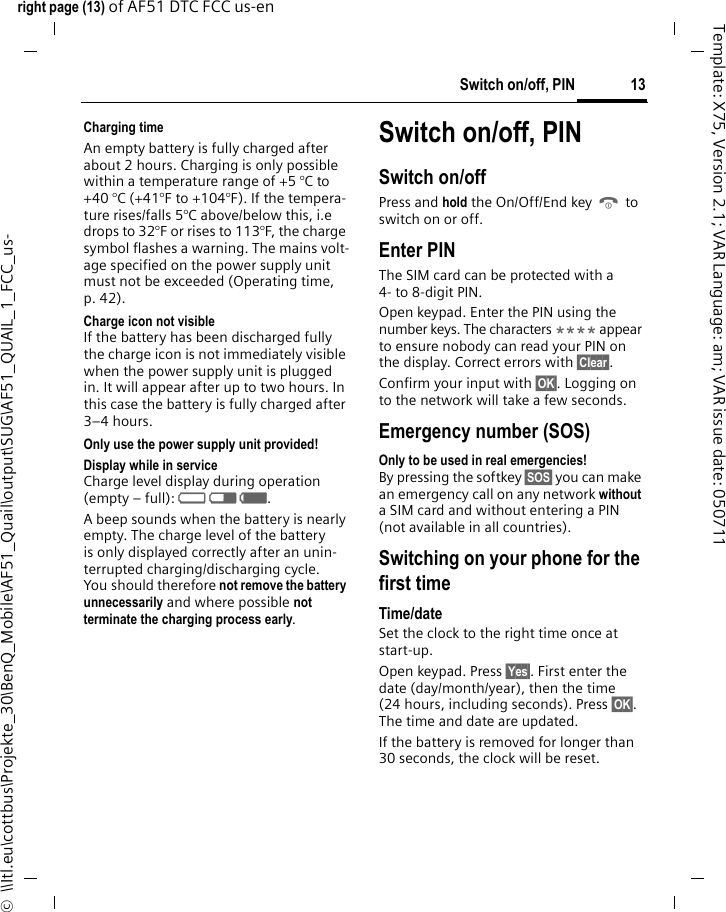 13Switch on/off, PINright page (13) of AF51 DTC FCC us-en  ©  \\Itl.eu\cottbus\Projekte_30\BenQ_Mobile\AF51_Quail\output\SUG\AF51_QUAIL_1_FCC_us-Template: X75, Version 2.1; VAR Language: am; VAR issue date: 050711Charging timeAn empty battery is fully charged after about 2 hours. Charging is only possible within a temperature range of +5 °C to +40 °C (+41°F to +104°F). If the tempera-ture rises/falls 5°C above/below this, i.e drops to 32°F or rises to 113°F, the charge symbol flashes a warning. The mains volt-age specified on the power supply unit must not be exceeded (Operating time, p. 42).Charge icon not visibleIf the battery has been discharged fully the charge icon is not immediately visible when the power supply unit is plugged in. It will appear after up to two hours. In this case the battery is fully charged after 3–4 hours.Only use the power supply unit provided!Display while in serviceCharge level display during operation (empty – full): adg. A beep sounds when the battery is nearly empty. The charge level of the battery is only displayed correctly after an unin-terrupted charging/discharging cycle. You should therefore not remove the battery unnecessarily and where possible not terminate the charging process early.Switch on/off, PINSwitch on/offPress and hold the On/Off/End key B to switch on or off.Enter PINThe SIM card can be protected with a 4- to 8-digit PIN.Open keypad. Enter the PIN using the number keys. The characters **** appear to ensure nobody can read your PIN on the display. Correct errors with §Clear§. Confirm your input with §OK§. Logging on to the network will take a few seconds.Emergency number (SOS)Only to be used in real emergencies!By pressing the softkey §SOS§ you can make an emergency call on any network without a SIM card and without entering a PIN (not available in all countries).Switching on your phone for the first timeTime/dateSet the clock to the right time once at start-up.Open keypad. Press §Yes§. First enter the date (day/month/year), then the time (24 hours, including seconds). Press §OK§. The time and date are updated.If the battery is removed for longer than 30 seconds, the clock will be reset. 