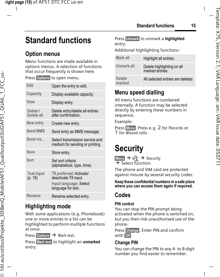 15Standard functionsright page (15) of AF51 DTC FCC us-en  ©  \\Itl.eu\cottbus\Projekte_30\BenQ_Mobile\AF51_Quail\output\SUG\AF51_QUAIL_1_FCC_us-Template: X75, Version 2.1; VAR Language: am; VAR issue date: 050711Standard functionsOption menusMenu functions are made available in options menus. A selection of functions that occur frequently is shown here. Press §Options§ to open menu. Highlighting modeWith some applications (e.g. Phonebook) one or more entries in a list can be highlighted to perform multiple functions at once.Press §Options§ ¢Mark text.Press §Mark text§ to highlight an unmarked entry.Press §Unmark§ to unmark a highlighted entry.Additional highlighting functions:Menu speed diallingAll menu functions are numbered internally. A function may be selected directly by entering these numbers in sequence.Example:Press §Menu§. Press e.g. 2 for Records or 1for Missed calls.Security§Menu§ ¢m ¢Security  ¢Select function. The phone and SIM card are protected against misuse by several security codes.Keep these confidential numbers in a safe place where you can access them again if required.CodesPIN controlYou can stop the PIN prompt being activated when the phone is switched on, but you then risk unauthorised use of the phone.Press §Change§. Enter PIN and confirm with §OK§.Change PINYou can change the PIN to any 4- to 8-digit number you find easier to remember.Edit Open the entry to edit.Capacity Display available capacity.View Display entry.Delete / Delete all Delete entry/delete all entries after confirmation.New entry Create new entry.Send MMS Send entry as MMS message.Send via... Select transmission service and medium for sending or printing.Save Store entry.Sort Set sort criteria (alphabetical, type, time).Text input (p. 18)T9 preferred: Activate/ deactivate T9 input.Input language: Select language for text.Rename Rename selected entry.Mark all Highlight all entries.Unmark all Delete highlighting on all marked entries.Delete marked All selected entries are deleted.