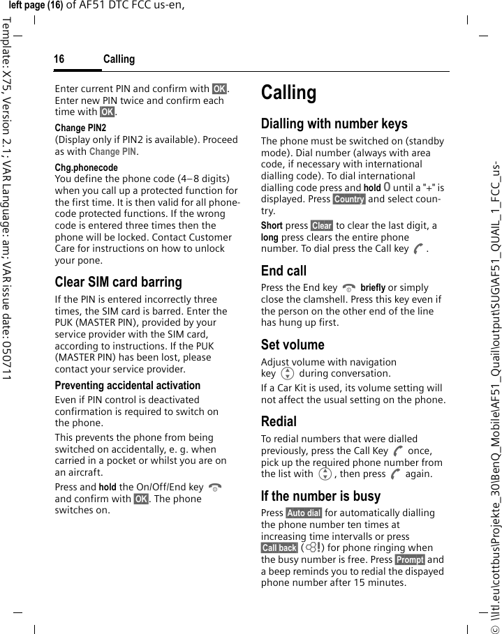 Calling16©  \\Itl.eu\cottbus\Projekte_30\BenQ_Mobile\AF51_Quail\output\SUG\AF51_QUAIL_1_FCC_us-left page (16) of AF51 DTC FCC us-en,  Template: X75, Version 2.1; VAR Language: am; VAR issue date: 050711Enter current PIN and confirm with §OK§. Enter new PIN twice and confirm each time with §OK§. Change PIN2(Display only if PIN2 is available). Proceed as with Change PIN.Chg.phonecodeYou define the phone code (4–8 digits) when you call up a protected function for the first time. It is then valid for all phone-code protected functions. If the wrong code is entered three times then the phone will be locked. Contact Customer Care for instructions on how to unlock your pone.Clear SIM card barringIf the PIN is entered incorrectly three times, the SIM card is barred. Enter the PUK (MASTER PIN), provided by your service provider with the SIM card, according to instructions. If the PUK (MASTER PIN) has been lost, please contact your service provider.Preventing accidental activationEven if PIN control is deactivated confirmation is required to switch on the phone.This prevents the phone from being switched on accidentally, e. g. when carried in a pocket or whilst you are on an aircraft.Press and hold the On/Off/End key B and confirm with §OK§. The phone switches on.CallingDialling with number keysThe phone must be switched on (standby mode). Dial number (always with area code, if necessary with international dialling code). To dial international dialling code press and hold 0 until a &quot;+&quot; is displayed. Press §Country§ and select coun-try.Short press §Clear§ to clear the last digit, a long press clears the entire phone number. To dial press the Call key A.End callPress the End key B briefly or simply close the clamshell. Press this key even if the person on the other end of the line has hung up first.Set volumeAdjust volume with navigation key G during conversation.If a Car Kit is used, its volume setting will not affect the usual setting on the phone.RedialTo redial numbers that were dialled previously, press the Call Key A once, pick up the required phone number from the list with G, then press A again.If the number is busyPress §Auto dial§ for automatically dialling the phone number ten times at increasing time intervalls or press §Call back§ (L) for phone ringing when the busy number is free. Press §Prompt§ and a beep reminds you to redial the dispayed phone number after 15 minutes.
