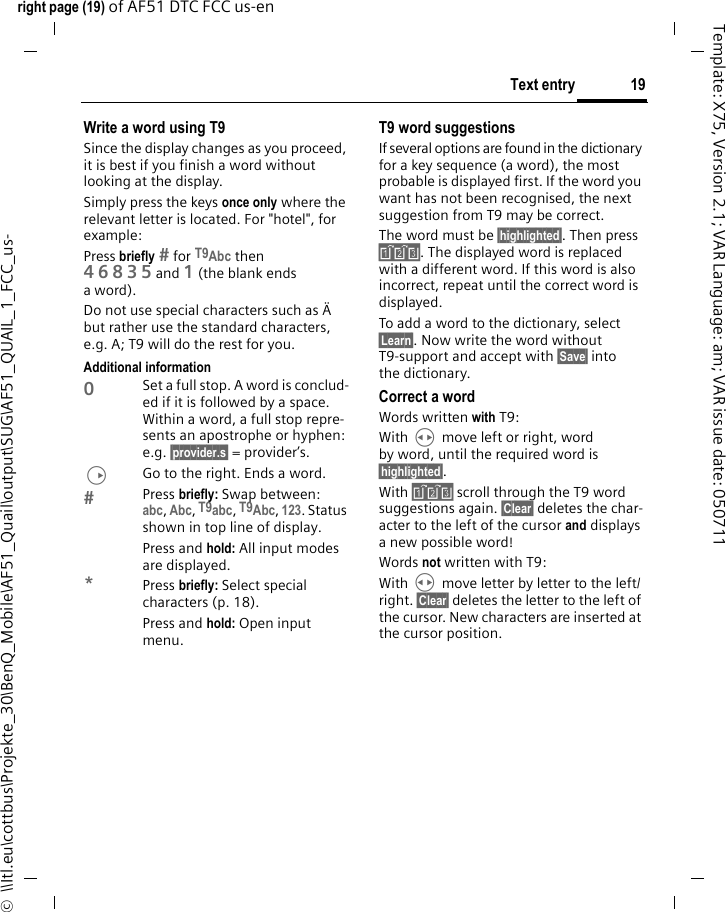 19Text entryright page (19) of AF51 DTC FCC us-en  ©  \\Itl.eu\cottbus\Projekte_30\BenQ_Mobile\AF51_Quail\output\SUG\AF51_QUAIL_1_FCC_us-Template: X75, Version 2.1; VAR Language: am; VAR issue date: 050711Write a word using T9Since the display changes as you proceed, it is best if you finish a word without looking at the display.Simply press the keys once only where the relevant letter is located. For &quot;hotel&quot;, for example:Press briefly  for T9Abc then 46835and 1 (the blank ends aword).Do not use special characters such as Ä but rather use the standard characters, e.g. A; T9 will do the rest for you.Additional information0Set a full stop. A word is conclud-ed if it is followed by a space. Within a word, a full stop repre-sents an apostrophe or hyphen: e.g. §provider.s§ = provider’s.DGo to the right. Ends a word.Press briefly: Swap between: abc, Abc, T9abc, T9Abc, 123. Status shown in top line of display.Press and hold: All input modes are displayed.*Press briefly: Select special characters (p. 18).Press and hold: Open input menu.T9 word suggestionsIf several options are found in the dictionary for a key sequence (a word), the most probable is displayed first. If the word you want has not been recognised, the next suggestion from T9 may be correct.The word must be §highlighted§. Then press ». The displayed word is replaced with a different word. If this word is also incorrect, repeat until the correct word is displayed.To add a word to the dictionary, select §Learn§. Now write the word without T9-support and accept with §Save§ into the dictionary.Correct a wordWords written with T9:With H move left or right, word by word, until the required word is §highlighted§.With » scroll through the T9 word suggestions again. §Clear§ deletes the char-acter to the left of the cursor and displays a new possible word!Words not written with T9:With H move letter by letter to the left/right. §Clear§ deletes the letter to the left of the cursor. New characters are inserted at the cursor position.