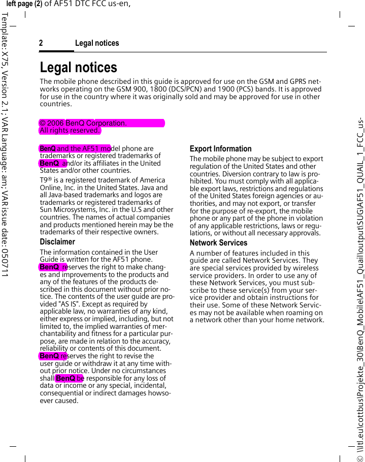 Legal notices2©  \\Itl.eu\cottbus\Projekte_30\BenQ_Mobile\AF51_Quail\output\SUG\AF51_QUAIL_1_FCC_us-left page (2) of AF51 DTC FCC us-en,  Template: X75, Version 2.1; VAR Language: am; VAR issue date: 050711Legal noticesThe mobile phone described in this guide is approved for use on the GSM and GPRS net-works operating on the GSM 900, 1800 (DCS/PCN) and 1900 (PCS) bands. It is approved for use in the country where it was originally sold and may be approved for use in other countries.© 2006 BenQ Corporation.All rights reserved.BenQ and the AF51 model phone are trademarks or registered trademarks of BenQ  and/or its affiliates in the United States and/or other countries.T9® is a registered trademark of America Online, Inc. in the United States. Java and all Java-based trademarks and logos are trademarks or registered trademarks of Sun Microsystems, Inc. in the U.S and other countries. The names of actual companies and products mentioned herein may be the trademarks of their respective owners. DisclaimerThe information contained in the User Guide is written for the AF51 phone. BenQ  reserves the right to make chang-es and improvements to the products and any of the features of the products de-scribed in this document without prior no-tice. The contents of the user guide are pro-vided &quot;AS IS&quot;. Except as required by applicable law, no warranties of any kind, either express or implied, including, but not limited to, the implied warranties of mer-chantability and fitness for a particular pur-pose, are made in relation to the accuracy, reliability or contents of this document. BenQ reserves the right to revise the user guide or withdraw it at any time with-out prior notice. Under no circumstances shall BenQ be responsible for any loss of data or income or any special, incidental, consequential or indirect damages howso-ever caused.Export InformationThe mobile phone may be subject to export regulation of the United States and other countries. Diversion contrary to law is pro-hibited. You must comply with all applica-ble export laws, restrictions and regulations of the United States foreign agencies or au-thorities, and may not export, or transfer for the purpose of re-export, the mobile phone or any part of the phone in violation of any applicable restrictions, laws or regu-lations, or without all necessary approvals.Network ServicesA number of features included in this guide are called Network Services. They are special services provided by wireless service providers. In order to use any of these Network Services, you must sub-scribe to these service(s) from your ser-vice provider and obtain instructions for their use. Some of these Network Servic-es may not be available when roaming on a network other than your home network.