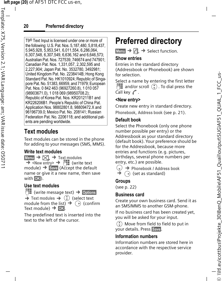 Preferred directory20©  \\Itl.eu\cottbus\Projekte_30\BenQ_Mobile\AF51_Quail\output\SUG\AF51_QUAIL_1_FCC_us-left page (20) of AF51 DTC FCC us-en,  Template: X75, Version 2.1; VAR Language: am; VAR issue date: 050711Text modulesText modules can be stored in the phone for adding to your messages (SMS, MMS). Write text modules§Menu§ ¢] ¢Text modules ¢&lt;New entry&gt; ¢J (write text module) ¢§Save§ (Accept the default name or give it a new name, then save with §OK§).Use text modulesJ (write message text) ¢§Options§ ¢Text modules ¢G (select text module from the list) ¢D (confirm Text module) ¢§OK§.The predefined text is inserted into the text to the left of the cursor.Preferred directory§Menu§ ¢è ¢Select function. Show entriesEntries in the standard directory (Addressbook or Phonebook) are shown for selection.Select a name by entering the first letter J and/or scroll G. To dial press the Call key A.&lt;New entry&gt;Create new entry in standard directory.Phonebook, Address book (see p. 21).Default bookSelect the Phonebook (only one phone number possible per entry) or the Addressbook as your standard directory (default book). Your preference should be for the Addressbook, because more entries and functions (e.g. pictures, birthdays, several phone numbers per entry, etc.) are possible.F ¢Phonebook / Address book ¢D (set as standard) Groups(see p. 22)Business cardCreate your own business card. Send it as an SMS/MMS to another GSM-phone.If no business card has been created yet, you will be asked for your input.G Move from field to field to put in your details. Press §Save§.Information numbersInformation numbers are stored here in accordance with the respective service provider.T9® Text Input is licensed under one or more of the following: U.S. Pat. Nos. 5,187,480, 5,818,437, 5,945,928, 5,953,541, 6,011,554, 6,286,064, 6,307,548, 6,307,549, 6,636,162 and 6,646,573; Australian Pat. Nos. 727539, 746674 and 747901; Canadian Pat. Nos. 1,331,057, 2,302,595 and 2,227,904; Japan Pat. No. 3532780, 3492981; United Kingdom Pat. No. 2238414B; Hong Kong Standard Pat. No. HK1010924; Republic of Singa-pore Pat. No. 51383, 66959, and 71979; European Pat. Nos. 0 842 463 (96927260.8), 1 010 057 (98903671.0), 1 018 069 (98950708.2); Republic of Korea Pat. Nos. KR201211B1 and KR226206B1. People’s Republic of China Pat. Application Nos. 98802801.8, 98809472.X and 96196739.0; Mexico Pat. No. 208141; Russian Federation Pat. No. 2206118; and additional pat-ents are pending worldwide.