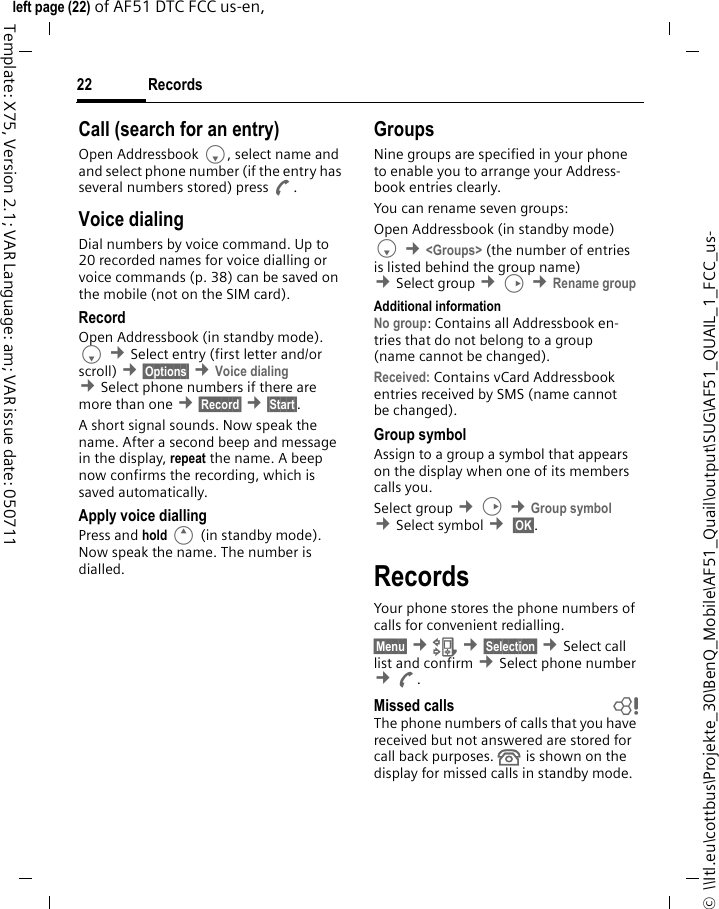 Records22©  \\Itl.eu\cottbus\Projekte_30\BenQ_Mobile\AF51_Quail\output\SUG\AF51_QUAIL_1_FCC_us-left page (22) of AF51 DTC FCC us-en,  Template: X75, Version 2.1; VAR Language: am; VAR issue date: 050711Call (search for an entry)Open Addressbook F, select name and and select phone number (if the entry has several numbers stored) press A.Voice dialingDial numbers by voice command. Up to 20 recorded names for voice dialling or voice commands (p. 38) can be saved on the mobile (not on the SIM card).RecordOpen Addressbook (in standby mode). F ¢Select entry (first letter and/or scroll) ¢§Options§ ¢Voice dialing ¢Select phone numbers if there are more than one ¢§Record§ ¢§Start§.A short signal sounds. Now speak the name. After a second beep and message in the display, repeat the name. A beep now confirms the recording, which is saved automatically.Apply voice diallingPress and hold E (in standby mode). Now speak the name. The number is dialled.GroupsNine groups are specified in your phone to enable you to arrange your Address-book entries clearly.You can rename seven groups:Open Addressbook (in standby mode)F ¢&lt;Groups&gt; (the number of entries is listed behind the group name) ¢Select group ¢D ¢Rename group Additional informationNo group: Contains all Addressbook en-tries that do not belong to a group (name cannot be changed).Received: Contains vCard Addressbook entries received by SMS (name cannot be changed).Group symbolAssign to a group a symbol that appears on the display when one of its members calls you. Select group ¢D ¢Group symbol ¢Select symbol ¢ §OK§. RecordsYour phone stores the phone numbers of calls for convenient redialling.§Menu§ ¢Z ¢§Selection§ ¢Select call list and confirm ¢Select phone number ¢A. Missed calls bThe phone numbers of calls that you have received but not answered are stored for call back purposes.  is shown on the display for missed calls in standby mode.