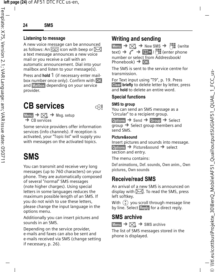 SMS24©  \\Itl.eu\cottbus\Projekte_30\BenQ_Mobile\AF51_Quail\output\SUG\AF51_QUAIL_1_FCC_us-left page (24) of AF51 DTC FCC us-en,  Template: X75, Version 2.1; VAR Language: am; VAR issue date: 050711Listening to messageA new voice message can be announced as follows: An \ icon with beep or … a text message announces a new voice mail or you receive a call with an automatic announcement. Dial into your mailbox and listen to your message(s).Press and hold 1 (if necessary enter mail-box number once only). Confirm with §OK§ and §Mailbox§ depending on your service provider.CB services b§Menu§ ¢] ¢Msg. setup ¢CB servicesSome service providers offer information services (info channels). If reception is activated, your &quot;Topic list&quot; will supply you with messages on the activated topics. SMSYou can transmit and receive very long messages (up to 760 characters) on your phone. They are automatically composed of several &quot;normal&quot; SMS messages (note higher charges). Using special letters in some languages reduces the maximum possible length of an SMS. If you do not wish to use these letters, please change the input language in the options menu.Additionally you can insert pictures and sounds in an SMS.Depending on the service provider, e-mails and faxes can also be sent and e-mails received via SMS (change setting if necessary, p. 26).Writing and sending§Menu§ ¢] ¢New SMS ¢J (write text) ¢A ¢·/J(enter phone number or select from Addressbook/Phonebook) ¢§OK§. The SMS is sent to the service centre for transmission.For Text input using &quot;T9&quot;, p. 19. Press §Clear§ briefly to delete letter by letter, press and hold to delete an entire word.Special functionsSMS to groupYou can send an SMS message as a &quot;circular&quot; to a recipient group.§Options§ ¢Send ¢§Group§ ¢Select group ¢Select group members and send SMS.Picture&amp;sound Insert pictures and sounds into message. §Options§ ¢Picture&amp;sound ¢select section and entry.The menu contains: Def animations, Def. sounds, Own anim., Own pictures, Own sounds Receive/read SMSAn arrival of a new SMS is announced on display with …. To read the SMS, press left softkey.With G you scroll through message line by line. Select §Reply§ for a direct reply.SMS archive§Menu§ ¢] ¢SMS archiveThe list of SMS messages stored in the phone is displayed.