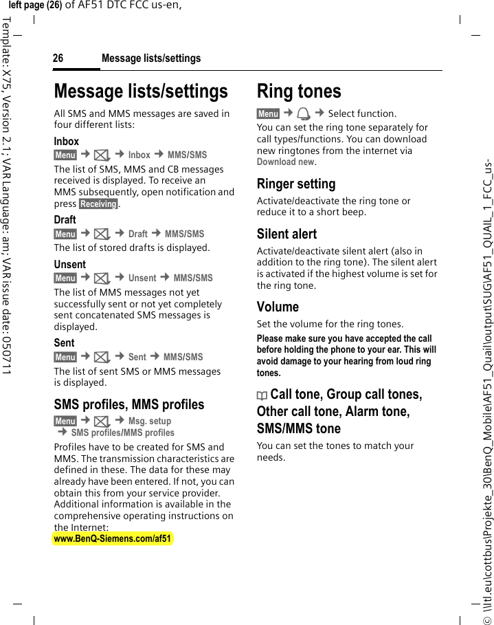 Message lists/settings26©  \\Itl.eu\cottbus\Projekte_30\BenQ_Mobile\AF51_Quail\output\SUG\AF51_QUAIL_1_FCC_us-left page (26) of AF51 DTC FCC us-en,  Template: X75, Version 2.1; VAR Language: am; VAR issue date: 050711Message lists/settingsAll SMS and MMS messages are saved in four different lists:Inbox§Menu§ ¢] ¢Inbox ¢MMS/SMSThe list of SMS, MMS and CB messages received is displayed. To receive an MMS subsequently, open notification and press §Receiving§. Draft§Menu§ ¢] ¢Draft ¢MMS/SMSThe list of stored drafts is displayed.Unsent§Menu§ ¢] ¢Unsent ¢MMS/SMSThe list of MMS messages not yet successfully sent or not yet completely sent concatenated SMS messages is displayed.Sent§Menu§ ¢] ¢Sent ¢MMS/SMSThe list of sent SMS or MMS messages is displayed.SMS profiles, MMS profiles§Menu§ ¢] ¢Msg. setup ¢SMS profiles/MMS profilesProfiles have to be created for SMS and MMS. The transmission characteristics are defined in these. The data for these may already have been entered. If not, you can obtain this from your service provider. Additional information is available in the comprehensive operating instructions on the Internet: www.BenQ-Siemens.com/af51 Ring tones§Menu§ ¢ ¢Select function. You can set the ring tone separately for call types/functions. You can download new ringtones from the internet via Download new.Ringer settingActivate/deactivate the ring tone or reduce it to a short beep.Silent alertActivate/deactivate silent alert (also in addition to the ring tone). The silent alert is activated if the highest volume is set for the ring tone.VolumeSet the volume for the ring tones.Please make sure you have accepted the call before holding the phone to your ear. This will avoid damage to your hearing from loud ring tones.d Call tone, Group call tones, Other call tone, Alarm tone, SMS/MMS toneYou can set the tones to match your needs.