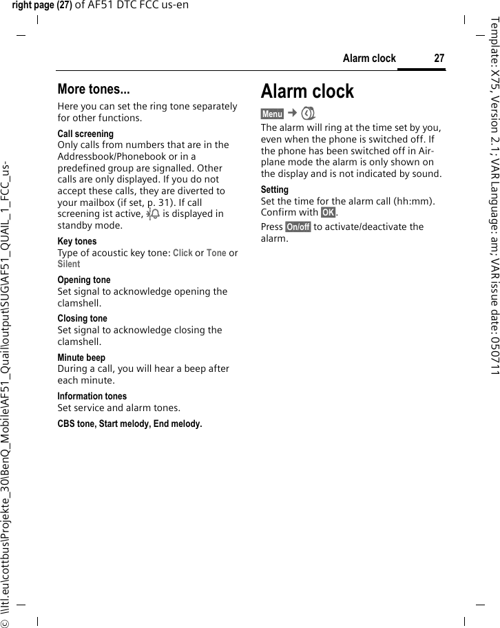27Alarm clockright page (27) of AF51 DTC FCC us-en  ©  \\Itl.eu\cottbus\Projekte_30\BenQ_Mobile\AF51_Quail\output\SUG\AF51_QUAIL_1_FCC_us-Template: X75, Version 2.1; VAR Language: am; VAR issue date: 050711More tones...Here you can set the ring tone separately for other functions.Call screeningOnly calls from numbers that are in the Addressbook/Phonebook or in a predefined group are signalled. Other calls are only displayed. If you do not accept these calls, they are diverted to your mailbox (if set, p. 31). If call screening ist active, l is displayed in standby mode.Key tonesType of acoustic key tone: Click or Tone or Silent Opening toneSet signal to acknowledge opening the clamshell.Closing toneSet signal to acknowledge closing the clamshell.Minute beepDuring a call, you will hear a beep after each minute.Information tonesSet service and alarm tones.CBS tone, Start melody, End melody.Alarm clock§Menu§ ¢ The alarm will ring at the time set by you, even when the phone is switched off. If the phone has been switched off in Air-plane mode the alarm is only shown on the display and is not indicated by sound.SettingSet the time for the alarm call (hh:mm). Confirm with §OK§.Press §On/off§ to activate/deactivate the alarm.