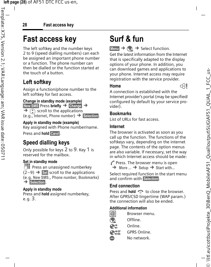 Fast access key28©  \\Itl.eu\cottbus\Projekte_30\BenQ_Mobile\AF51_Quail\output\SUG\AF51_QUAIL_1_FCC_us-left page (28) of AF51 DTC FCC us-en,  Template: X75, Version 2.1; VAR Language: am; VAR issue date: 050711Fast access keyThe left softkey and the number keys 2 to 9 (speed dialling numbers) can each be assigned an important phone number or a function. The phone number can then be dialled or the function started at the touch of a button.Left softkey Assign a function/phone number to the left softkey for fast access.Change in standby mode (example)§New SMS§ Press briefly ¢§Change§ ¢ ¢Gscroll to the applications (e.g., Internet, Phone number) ¢§Selection§. Apply in standby mode (example)Key assigned with Phone number/name.Press and hold §Carol§.Speed dialling keysOnly possible for keys 2 to 9. Key 1 is reserved for the mailbox.Set in standby modeJ Press an unassigned numberkey (2–9) ¢§Set§ scroll to the applications (e.g. New SMS., Phone number, Bookmarks)  ¢§Selection§.Apply in standby modePress and hold assigned numberkey, e.g. 3.Surf &amp; fun§Menu§ ¢É ¢Select function. Get the latest information from the Internet that is specifically adapted to the display options of your phone. In addition, you can download games and applications to your phone. Internet access may require registration with the service provider.Home bA connection is established with the Internet provider’s portal (may be specified/configured by default by your service pro-vider).BookmarksList of URLs for fast access. InternetThe browser is activated as soon as you call up the function. The functions of the softkeys vary, depending on the internet page. The contents of the option menus are also variable. If necessary, set the way in which Internet access should be made:APress. The browser menu is open  ¢ More ... ¢Setup ¢Start with... Select required function in the start menu and confirm with §Selection§.End connectionPress and hold B to close the browser. After GPRS/CSD lingertime (WAP param.) the connection will also be ended.Additional informationÍBrowser menu.ÉOffline.ÊOnline.ËGPRS Online.ÌNo network.
