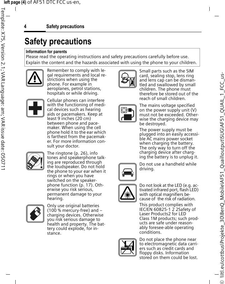 Safety precautions4©  \\Itl.eu\cottbus\Projekte_30\BenQ_Mobile\AF51_Quail\output\SUG\AF51_QUAIL_1_FCC_us-left page (4) of AF51 DTC FCC us-en,  Template: X75, Version 2.1; VAR Language: am; VAR issue date: 050711Safety precautionsInformation for parentsPlease read the operating instructions and safety precautions carefully before use.Explain the content and the hazards associated with using the phone to your children.Remember to comply with le-gal requirements and local re-strictions when using the phone. For example in aeroplanes, petrol stations, hospitals or while driving.Cellular phones can interfere with the functioning of medi-cal devices such as hearing aids or pacemakers. Keep at least 9 inches (20 cm) between phone and pace-maker. When using the cell phone hold it to the ear which is farthest from the pacemak-er. For more information con-sult your doctor.The ringtone (p. 26), info tones and speakerphone talk-ing are reproduced through the loudspeaker. Do not hold the phone to your ear when it rings or when you have switched on the speaker-phone function (p. 17). Oth-erwise you risk serious, permanent damage to your hearing.Only use original batteries (100 % mercury-free) and – charging devices. Otherwise you risk serious damage to health and property. The bat-tery could explode, for in-stance.Small parts such as the SIM card, sealing stop, lens ring and lens cap can be disman-tled and swallowed by small children. The phone must therefore be stored out of the reach of small children.The mains voltage specified on the power supply unit (V) must not be exceeded. Other-wise the charging device may be destroyed.The power supply must be plugged into an easily accessi-ble AC mains power socket when charging the battery. The only way to turn off the charging device after charg-ing the battery is to unplug it. Do not use a handheld while driving.Do not look at the LED (e.g. ac-tivated infrared port, flash LED) with optical magnifiers be-cause of  the risk of radiation.This product complies with IEC/EN 60825-1 2 2Safety of Laser Products2 for LED Class 1M products; such prod-ucts are safe under reason-ably foresee-able operating conditions.Do not place the phone near to electromagnetic data carri-ers such as credit cards and floppy disks. Information stored on them could be lost.