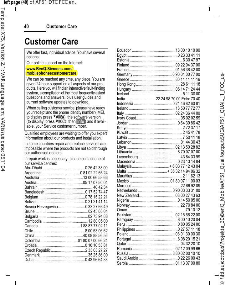 Customer Care40©  \\Itl.eu\cottbus\Projekte_30\BenQ_Mobile\AF51_Quail\output\SUG\AF51_QUAIL_1_FCC_us-left page (40) of AF51 DTC FCC en,  Template: X75, Version 2.1; VAR Language: am; VAR issue date: 051104Customer CareQualified employees are waiting to offer you expert information about our products and installation.In some countries repair and replace services are impossible where the products are not sold through our authorised dealers.If repair work is necessary, please contact one of our service centres:Abu Dhabi .........................................0 26 42 38 00Argentina .....................................0 81 02 22 66 24Australia..........................................13 00 66 53 66Austria.............................................05 17 07 50 04Bahrain .................................................... 40 42 34Bangladesh.......................................0 17 52 74 47Belgium.............................................0 78 15 22 21Bolivia ...............................................0 21 21 41 14Bosnia Herzegovina..........................0 33 27 66 49Brunei ..................................................02 43 08 01Bulgaria................................................02 73 94 88Cambodia ............................................12 80 05 00Canada ........................................1 88 87 77 02 11Chile..................................................8 00 53 06 62China ..............................................40 08 88 56 56Colombia....................................01 80 07 00 66 24Croatia ..............................................0 16 10 53 81Czech Republic.................................2 33 03 27 27Denmark ..............................................35 25 86 00Dubai ................................................0 43 96 64 33Ecuador ..........................................18 00 10 10 00Egypt.................................................0 23 33 41 11Estonia.................................................. 6 30 47 97Finland............................................09 22 94 37 00France.............................................01 56 38 42 00Germany ......................................0 90 01 00 77 00Greece ............................................80 11 11 11 16Hong Kong.......................................... 28 61 11 18Hungary ..........................................06 14 71 24 44Iceland .................................................. 5 11 30 00India.............................22 24 98 70 00 Extn: 70 40Indonesia .....................................0 21 46 82 60 81Ireland.............................................18 50 77 72 77Italy .................................................02 24 36 44 00Ivory Coast.......................................... 05 02 02 59Jordan...............................................0 64 39 86 42Kenya.................................................... 2 72 37 17Kuwait ................................................... 2 45 41 78Latvia .................................................... 7 50 11 18Lebanon.............................................. 01 44 30 43Libya ...............................................02 13 50 28 82Lithuania ...........................................8 70 07 07 00Luxembourg........................................ 43 84 33 99Macedonia ........................................0 23 13 14 84Malaysia....................................+ 6 03 77 12 43 04Malta .......................................+ 35 32 14 94 06 32Mauritius ............................................... 2 11 62 13Mexico .......................................01 80 07 11 00 03Morocco .............................................. 22 66 92 09Netherlands .................................0 90 03 33 31 00New Zealand...................................08 00 27 43 63Nigeria ..............................................0 14 50 05 00Norway................................................ 22 70 84 00Oman ....................................................... 79 10 12Pakistan ..........................................02 15 66 22 00Paraguay ..........................................8 00 10 20 04Peru ..................................................0 80 05 24 00Philippines ........................................0 27 57 11 18Poland.............................................08 01 30 00 30Portugal ............................................8 08 20 15 21Qatar................................................... 04 32 20 10Romania .........................................02 12 09 99 66Russia..........................................8 80 02 00 10 10Saudi Arabia .....................................0 22 26 00 43Serbia .............................................01 13 07 00 80We offer fast, individual advice! You have several options:Our online support on the Internet:www.BenQ-Siemens.com/mobilephonescustomercare We can be reached any time, any place. You are given 24 hour support on all aspects of our pro-ducts. Here you will find an interactive fault-finding system, a compilation of the most frequently asked questions and answers, plus user guides and current software updates to download.When calling customer service, please have ready your receipt and the phone identity number (IMEI, to display press *#06#), the software version (to display, press *#06#, then §Info§) and if avail-able, your Service customer number.