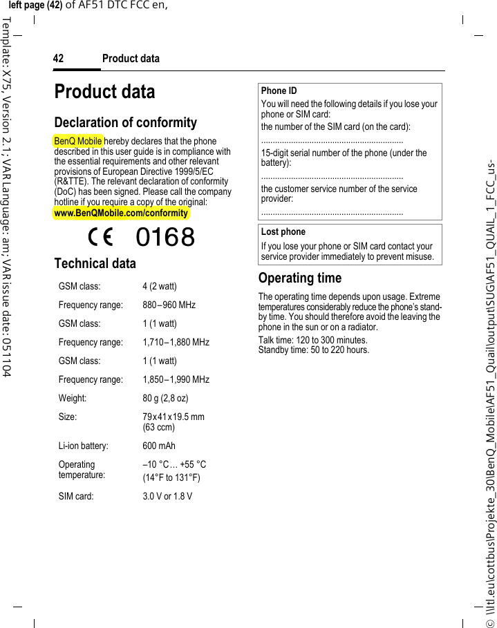 Product data42©  \\Itl.eu\cottbus\Projekte_30\BenQ_Mobile\AF51_Quail\output\SUG\AF51_QUAIL_1_FCC_us-left page (42) of AF51 DTC FCC en,  Template: X75, Version 2.1; VAR Language: am; VAR issue date: 051104Product dataDeclaration of conformityBenQ Mobile hereby declares that the phone described in this user guide is in compliance with the essential requirements and other relevant provisions of European Directive 1999/5/EC (R&amp;TTE). The relevant declaration of conformity (DoC) has been signed. Please call the company hotline if you require a copy of the original:www.BenQMobile.com/conformity  Technical data  Operating timeThe operating time depends upon usage. Extreme temperatures considerably reduce the phone’s stand-by time. You should therefore avoid the leaving the phone in the sun or on a radiator. Talk time: 120 to 300 minutes.Standby time: 50 to 220 hours.GSM class: 4 (2 watt)Frequency range: 880–960 MHzGSM class: 1 (1 watt)Frequency range: 1,710–1,880 MHzGSM class: 1 (1 watt)Frequency range: 1,850–1,990 MHzWeight: 80 g (2,8 oz)Size: 79x41 x19.5 mm (63 ccm)Li-ion battery: 600 mAhOperating temperature:–10 °C… +55 °C(14°F to 131°F)SIM card: 3.0 V or 1.8 VPhone IDYou will need the following details if you lose your phone or SIM card:the number of the SIM card (on the card):..............................................................15-digit serial number of the phone (under the battery):..............................................................the customer service number of the service provider:..............................................................Lost phoneIf you lose your phone or SIM card contact your service provider immediately to prevent misuse.