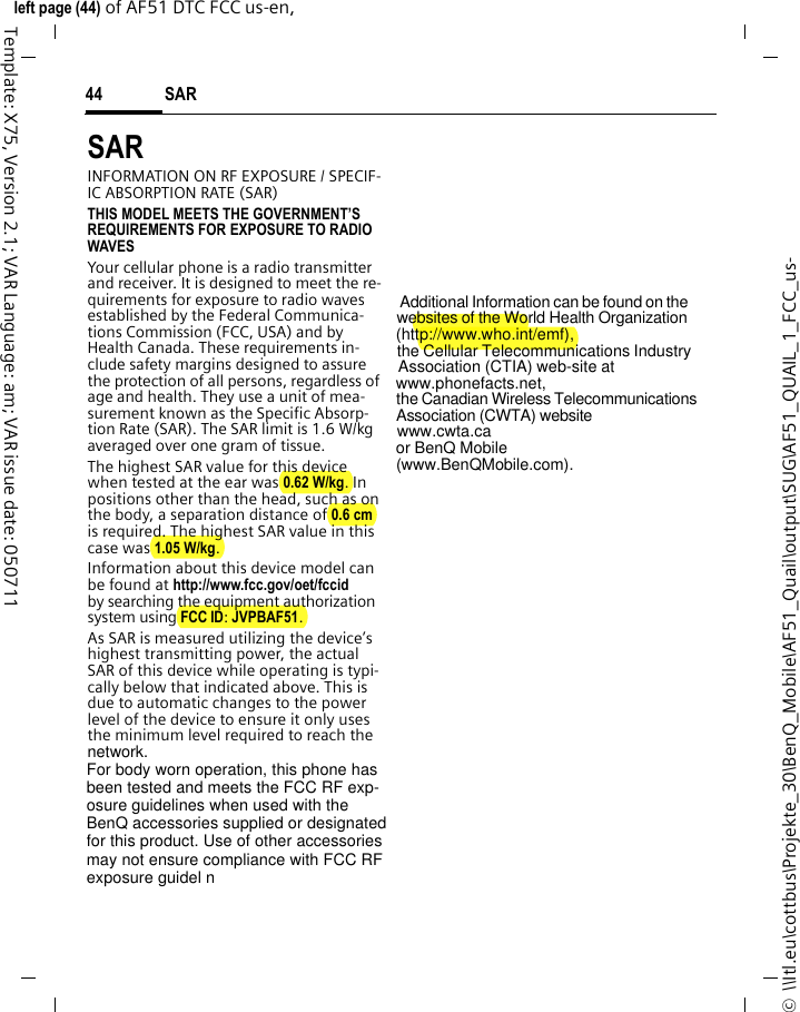 SAR 44©  \\Itl.eu\cottbus\Projekte_30\BenQ_Mobile\AF51_Quail\output\SUG\AF51_QUAIL_1_FCC_us-left page (44) of AF51 DTC FCC us-en,  Template: X75, Version 2.1; VAR Language: am; VAR issue date: 050711SAR  INFORMATION ON RF EXPOSURE / SPECIF-IC ABSORPTION RATE (SAR)THIS MODEL MEETS THE GOVERNMENT’S REQUIREMENTS FOR EXPOSURE TO RADIO WAVESYour cellular phone is a radio transmitter and receiver. It is designed to meet the re-quirements for exposure to radio waves established by the Federal Communica-tions Commission (FCC, USA) and by Health Canada. These requirements in-clude safety margins designed to assure the protection of all persons, regardless of age and health. They use a unit of mea-surement known as the Specific Absorp-tion Rate (SAR). The SAR limit is 1.6 W/kg averaged over one gram of tissue. The highest SAR value for this device when tested at the ear was 0.62 W/kg. In positions other than the head, such as on the body, a separation distance of 0.6 cm is required. The highest SAR value in this case was 1.05 W/kg.Information about this device model can be found at http://www.fcc.gov/oet/fccid by searching the equipment authorization system using FCC ID: JVPBAF51.As SAR is measured utilizing the device’s highest transmitting power, the actual SAR of this device while operating is typi-cally below that indicated above. This is due to automatic changes to the power level of the device to ensure it only uses the minimum level required to reach the network.                   For body worn operation, this phone has                    been tested and meets the FCC RF exp-                   osure guidelines when used with the                    BenQ accessories supplied or designated                   for this product. Use of other accessories                    may not ensure compliance with FCC RF                    exposure guidel n                      Additional Information can be found on the                      websites of the World Health Organization                    (http://www.who.int/emf),                the Cellular Telecommunications Industry                    Association (CTIA) web-site at                www.phonefacts.net,                     the Canadian Wireless Telecommunications                     Association (CWTA) website                   www.cwta.ca                or BenQ Mobile                 (www.BenQMobile.com).