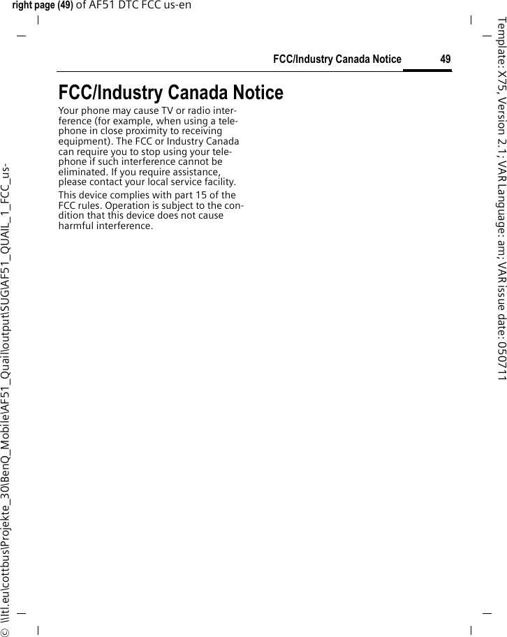 49FCC/Industry Canada Noticeright page (49) of AF51 DTC FCC us-en  ©  \\Itl.eu\cottbus\Projekte_30\BenQ_Mobile\AF51_Quail\output\SUG\AF51_QUAIL_1_FCC_us-Template: X75, Version 2.1; VAR Language: am; VAR issue date: 050711FCC/Industry Canada NoticeYour phone may cause TV or radio inter-ference (for example, when using a tele-phone in close proximity to receiving equipment). The FCC or Industry Canada can require you to stop using your tele-phone if such interference cannot be eliminated. If you require assistance, please contact your local service facility.This device complies with part 15 of the FCC rules. Operation is subject to the con-dition that this device does not cause harmful interference.