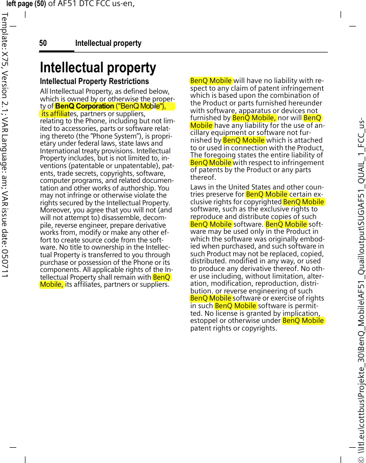 Intellectual property50©  \\Itl.eu\cottbus\Projekte_30\BenQ_Mobile\AF51_Quail\output\SUG\AF51_QUAIL_1_FCC_us-left page (50) of AF51 DTC FCC us-en,  Template: X75, Version 2.1; VAR Language: am; VAR issue date: 050711Intellectual propertyIntellectual Property RestrictionsAll Intellectual Property, as defined below, which is owned by or otherwise the proper-ty of BenQ Corporation (&quot;BenQ Mobile&quot;), its affiliates, partners or suppliers, relating to the Phone, including but not lim-ited to accessories, parts or software relat-ing thereto (the “Phone System”), is propri-etary under federal laws, state laws and International treaty provisions. Intellectual Property includes, but is not limited to, in-ventions (patentable or unpatentable), pat-ents, trade secrets, copyrights, software, computer programs, and related documen-tation and other works of authorship. You may not infringe or otherwise violate the rights secured by the Intellectual Property. Moreover, you agree that you will not (and will not attempt to) disassemble, decom-pile, reverse engineer, prepare derivative works from, modify or make any other ef-fort to create source code from the soft-ware. No title to ownership in the Intellec-tual Property is transferred to you through purchase or possession of the Phone or its components. All applicable rights of the In-tellectual Property shall remain with BenQ Mobile, its affiliates, partners or suppliers.BenQ Mobile will have no liability with re-spect to any claim of patent infringement which is based upon the combination of the Product or parts furnished hereunder with software, apparatus or devices not furnished by BenQ Mobile, nor will BenQ Mobile have any liability for the use of an-cillary equipment or software not fur-nished by BenQ Mobile which is attached to or used in connection with the Product, The foregoing states the entire liability of BenQ Mobile with respect to infringement of patents by the Product or any parts thereof.Laws in the United States and other coun-tries preserve for BenQ Mobile certain ex-clusive rights for copyrighted BenQ Mobile software, such as the exclusive rights to reproduce and distribute copies of such BenQ Mobile software. BenQ Mobile soft-ware may be used only in the Product in which the software was originally embod-ied when purchased, and such software in such Product may not be replaced, copied, distributed. modified in any way, or used to produce any derivative thereof. No oth-er use including, without limitation, alter-ation, modification, reproduction, distri-bution. or reverse engineering of such BenQ Mobile software or exercise of rights in such BenQ Mobile software is permit-ted. No license is granted by implication, estoppel or otherwise under BenQ Mobile patent rights or copyrights.