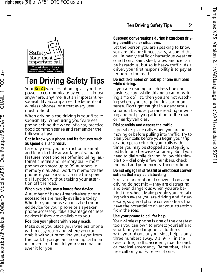51Ten Driving Safety Tipsright page (51) of AF51 DTC FCC us-en  ©  \\Itl.eu\cottbus\Projekte_30\BenQ_Mobile\AF51_Quail\output\SUG\AF51_QUAIL_1_FCC_us-Template: X75, Version 2.1; VAR Language: am; VAR issue date: 050711Ten Driving Safety TipsYour BenQ wireless phone gives you the power to communicate by voice – almost anywhere, anytime. But an important re-sponsibility accompanies the benefits of wireless phones, one that every user must uphold.When driving a car, driving is your first re-sponsibility. When using your wireless phone behind the wheel of a car, practice good common sense and remember the following tips:Get to know your phone and its features such as speed dial and redial.Carefully read your instruction manual and learn to take advantage of valuable features most phones offer including, au-tomatic redial and memory dial – most phones can store up to 99 numbers in memory dial. Also, work to memorize the phone keypad so you can use the speed dial function without taking your atten-tion off the road.When available, use a hands-free device.A number of hands-free wireless phone accessories are readily available today. Whether you choose an installed mount-ed device for your phone or a speaker phone accessory, take advantage of these devices if they are available to you.Position your phone within easy reach.Make sure you place your wireless phone within easy reach and where you can grab it without removing your eyes from the road. If you get an incoming call at an inconvenient time, let your voicemail an-swer it for you.Suspend conversations during hazardous driv-ing conditions or situations.Let the person you are speaking to know you are driving; if necessary, suspend the call in heavy traffic or hazardous weather conditions. Rain, sleet, snow and ice can be hazardous, but so is heavy traffic. As a driver, your first responsibility is to pay at-tention to the road.Do not take notes or look up phone numbers while driving.If you are reading an address book or business card while driving a car, or writ-ing a “to do” list, then you are not watch-ing where you are going. It’s common sense. Don’t get caught in a dangerous situation because you are reading or writ-ing and not paying attention to the road or nearby vehicles.Dial sensibly and assess the traffic.If possible, place calls when you are not moving or before pulling into traffic. Try to plan your calls before you begin your trip, or attempt to coincide your calls with times you may be stopped at a stop sign, red light or otherwise stationary. But if you need to dial while driving, follow this sim-ple tip – dial only a few numbers, check the road and your mirrors, then continue.Do not engage in stressful or emotional conver-sations that may be distracting.Stressful or emotional conversations and driving do not mix – they are distracting and even dangerous when you are be-hind the wheel. Make people you are talk-ing with aware you are driving and if nec-essary, suspend phone conversations that have the potential to divert your attention from the road.Use your phone to call for help.Your wireless phone is one of the greatest tools you can own to protect yourself and your family in dangerous situations – with your phone at your side, help is only three numbers away. Dial 9-1-1 in the case of fire, traffic accident, road hazard, or medical emergency. Remember, it is a free call on your wireless phone.
