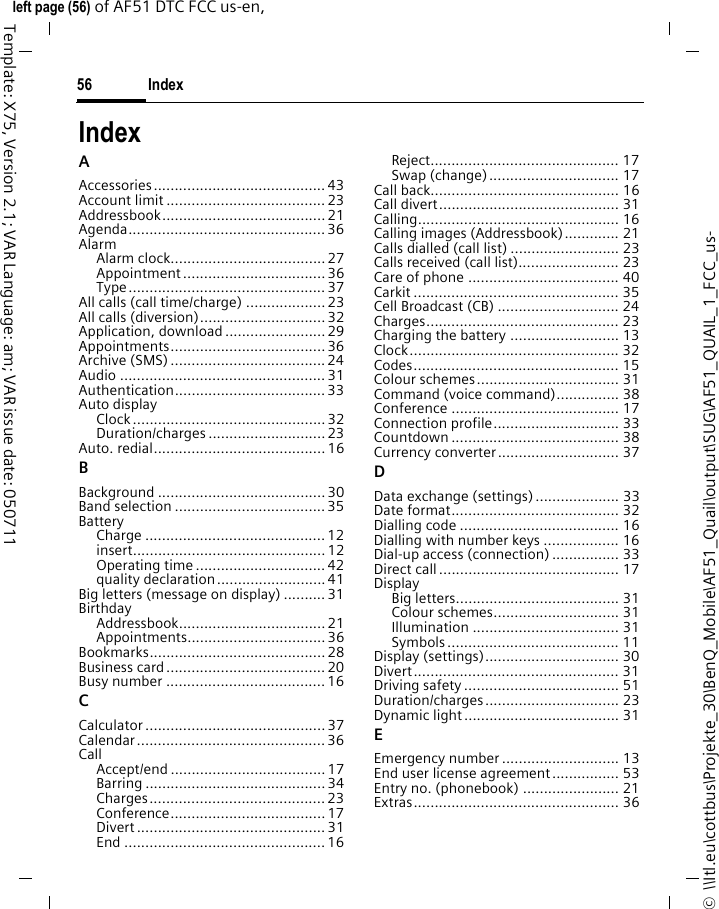Index56©  \\Itl.eu\cottbus\Projekte_30\BenQ_Mobile\AF51_Quail\output\SUG\AF51_QUAIL_1_FCC_us-left page (56) of AF51 DTC FCC us-en,  Template: X75, Version 2.1; VAR Language: am; VAR issue date: 050711IndexAAccessories......................................... 43Account limit ......................................23Addressbook.......................................21Agenda............................................... 36AlarmAlarm clock.....................................27Appointment .................................. 36Type............................................... 37All calls (call time/charge) ...................23All calls (diversion)..............................32Application, download........................ 29Appointments.....................................36Archive (SMS)..................................... 24Audio ................................................. 31Authentication.................................... 33Auto displayClock..............................................32Duration/charges ............................ 23Auto. redial.........................................16BBackground ........................................ 30Band selection ....................................35BatteryCharge ........................................... 12insert..............................................12Operating time ...............................42quality declaration..........................41Big letters (message on display) ..........31BirthdayAddressbook...................................21Appointments.................................36Bookmarks.......................................... 28Business card......................................20Busy number ......................................16CCalculator ........................................... 37Calendar............................................. 36CallAccept/end .....................................17Barring ........................................... 34Charges.......................................... 23Conference.....................................17Divert ............................................. 31End ................................................16Reject............................................. 17Swap (change)............................... 17Call back............................................. 16Call divert........................................... 31Calling................................................ 16Calling images (Addressbook)............. 21Calls dialled (call list) .......................... 23Calls received (call list)........................ 23Care of phone .................................... 40Carkit ................................................. 35Cell Broadcast (CB) ............................. 24Charges.............................................. 23Charging the battery .......................... 13Clock.................................................. 32Codes................................................. 15Colour schemes.................................. 31Command (voice command)............... 38Conference ........................................ 17Connection profile.............................. 33Countdown ........................................ 38Currency converter............................. 37DData exchange (settings).................... 33Date format........................................ 32Dialling code ...................................... 16Dialling with number keys .................. 16Dial-up access (connection)................ 33Direct call........................................... 17DisplayBig letters....................................... 31Colour schemes.............................. 31Illumination ................................... 31Symbols......................................... 11Display (settings)................................ 30Divert................................................. 31Driving safety..................................... 51Duration/charges................................ 23Dynamic light..................................... 31EEmergency number ............................ 13End user license agreement................ 53Entry no. (phonebook) ....................... 21Extras................................................. 36