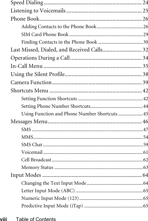 viii Table of ContentsSpeed Dialing ...................................................................... 24Listening to Voicemails...................................................... 25Phone Book......................................................................... 26Adding Contacts to the Phone Book.....................................26SIM Card Phone Book ...........................................................29Finding Contacts in the Phone Book ....................................30Last Missed, Dialed, and Received Calls............................ 32Operations During a Call................................................... 34In-Call Menu ...................................................................... 35Using the Silent Profile....................................................... 38Camera Function................................................................ 39Shortcuts Menu .................................................................. 42Setting Function Shortcuts ....................................................42Setting Phone Number Shortcuts..........................................44Using Function and Phone Number Shortcuts ....................45Messages Menu................................................................... 46SMS .........................................................................................47MMS........................................................................................54SMS Chat ................................................................................59Voicemail ................................................................................61Cell Broadcast.........................................................................62Memory Status .......................................................................63Input Modes ....................................................................... 64Changing the Text Input Mode.............................................64Letter Input Mode (ABC) ......................................................65Numeric Input Mode (123)...................................................65Predictive Input Mode (iTap) ...............................................65