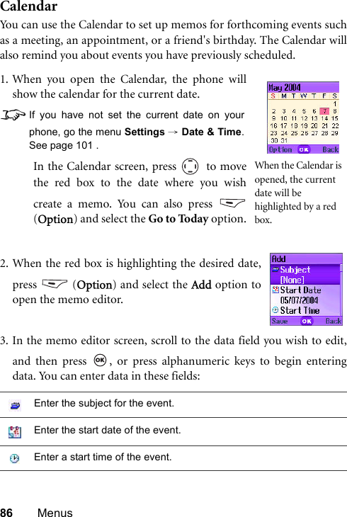 86 MenusCalendarYou can use the Calendar to set up memos for forthcoming events suchas a meeting, an appointment, or a friend&apos;s birthday. The Calendar willalso remind you about events you have previously scheduled.3. In the memo editor screen, scroll to the data field you wish to edit,and then press  , or press alphanumeric keys to begin enteringdata. You can enter data in these fields:Enter the subject for the event.Enter the start date of the event.Enter a start time of the event.1. When you open the Calendar, the phone willshow the calendar for the current date.8If you have not set the current date on yourphone, go the menu Settings → Date &amp; Time.See page 101 .In the Calendar screen, press   to movethe red box to the date where you wishcreate a memo. You can also press (Option) and select the Go to Today option.When the Calendar is opened, the current date will be highlighted by a red box.2. When the red box is highlighting the desired date,press  (Option) and select the Add option toopen the memo editor.