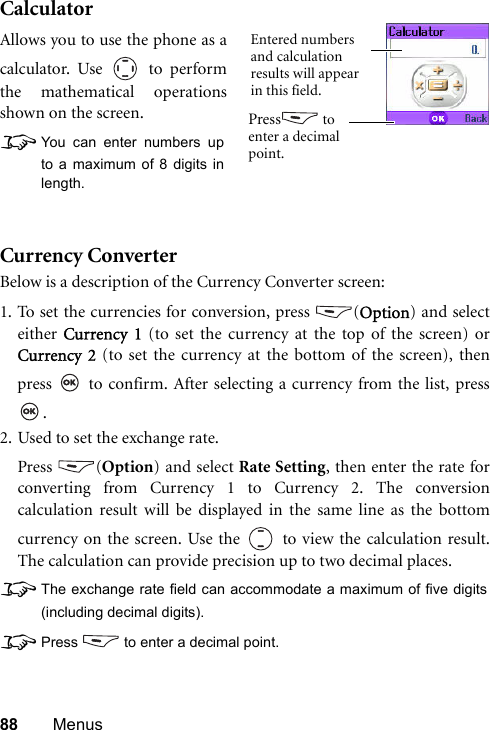 88 MenusCalculatorCurrency ConverterBelow is a description of the Currency Converter screen:1. To set the currencies for conversion, press  (Option) and selecteither  Currency 1 (to set the currency at the top of the screen) orCurrency 2 (to set the currency at the bottom of the screen), thenpress   to confirm. After selecting a currency from the list, press.2. Used to set the exchange rate.Press (Option) and select Rate Setting, then enter the rate forconverting from Currency 1 to Currency 2. The conversioncalculation result will be displayed in the same line as the bottomcurrency on the screen. Use the   to view the calculation result.The calculation can provide precision up to two decimal places.8The exchange rate field can accommodate a maximum of five digits(including decimal digits).8Press  to enter a decimal point.Allows you to use the phone as acalculator. Use   to performthe mathematical operationsshown on the screen.8You can enter numbers upto a maximum of 8 digits inlength.Entered numbers and calculation results will appear in this field.Press  to enter a decimal point.