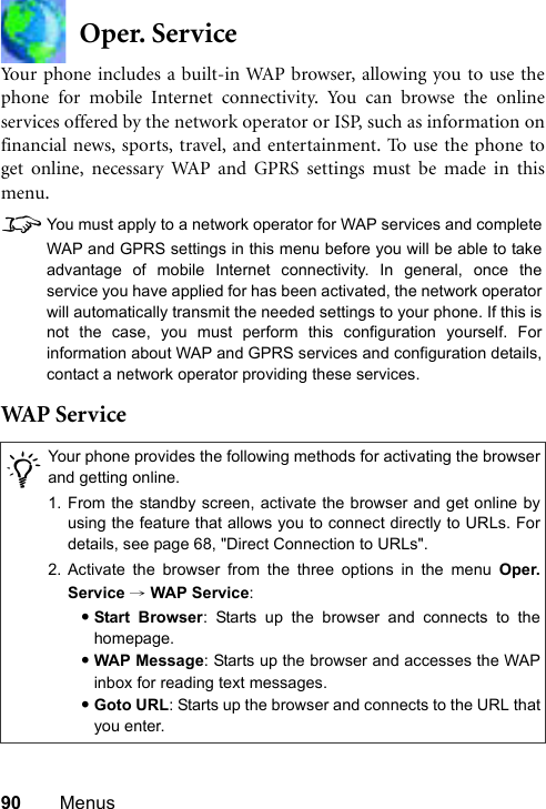 90 MenusOper. ServiceYour phone includes a built-in WAP browser, allowing you to use thephone for mobile Internet connectivity. You can browse the onlineservices offered by the network operator or ISP, such as information onfinancial news, sports, travel, and entertainment. To use the phone toget online, necessary WAP and GPRS settings must be made in thismenu.8You must apply to a network operator for WAP services and completeWAP and GPRS settings in this menu before you will be able to takeadvantage of mobile Internet connectivity. In general, once theservice you have applied for has been activated, the network operatorwill automatically transmit the needed settings to your phone. If this isnot the case, you must perform this configuration yourself. Forinformation about WAP and GPRS services and configuration details,contact a network operator providing these services.WAP  S er v ice/Your phone provides the following methods for activating the browserand getting online.1. From the standby screen, activate the browser and get online byusing the feature that allows you to connect directly to URLs. Fordetails, see page 68, &quot;Direct Connection to URLs&quot;.2. Activate the browser from the three options in the menu Oper.Service → WAP Service:•Start Browser: Starts up the browser and connects to thehomepage.•WAP Message: Starts up the browser and accesses the WAPinbox for reading text messages.•Goto URL: Starts up the browser and connects to the URL thatyou enter.
