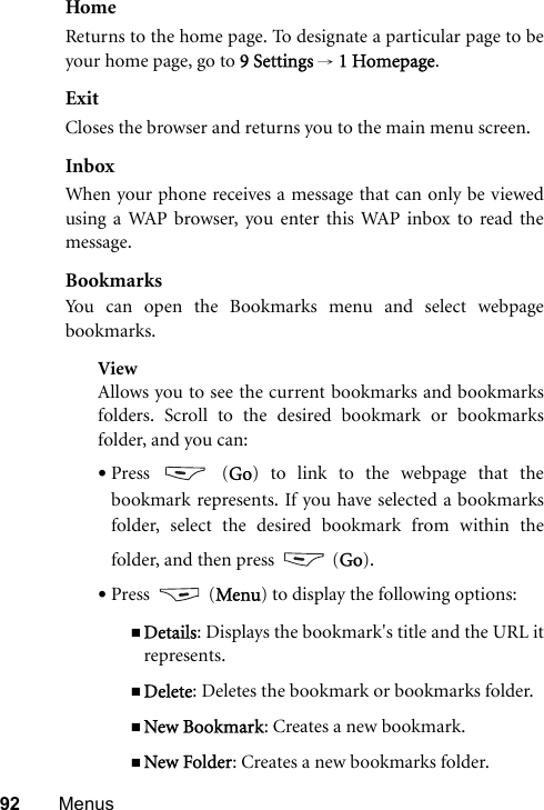 92 MenusHomeReturns to the home page. To designate a particular page to beyour home page, go to 9 Settings → 1 Homepage.ExitCloses the browser and returns you to the main menu screen.InboxWhen your phone receives a message that can only be viewedusing a WAP browser, you enter this WAP inbox to read themessage.BookmarksYou can open the Bookmarks menu and select webpagebookmarks.ViewAllows you to see the current bookmarks and bookmarksfolders. Scroll to the desired bookmark or bookmarksfolder, and you can:•Press  (Go) to link to the webpage that thebookmark represents. If you have selected a bookmarksfolder, select the desired bookmark from within thefolder, and then press   (Go).•Press  (Menu) to display the following options:Details: Displays the bookmark&apos;s title and the URL itrepresents.Delete: Deletes the bookmark or bookmarks folder.New Bookmark: Creates a new bookmark.New Folder: Creates a new bookmarks folder.